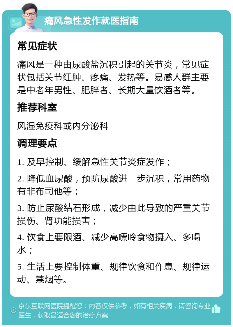 痛风急性发作就医指南 常见症状 痛风是一种由尿酸盐沉积引起的关节炎，常见症状包括关节红肿、疼痛、发热等。易感人群主要是中老年男性、肥胖者、长期大量饮酒者等。 推荐科室 风湿免疫科或内分泌科 调理要点 1. 及早控制、缓解急性关节炎症发作； 2. 降低血尿酸，预防尿酸进一步沉积，常用药物有非布司他等； 3. 防止尿酸结石形成，减少由此导致的严重关节损伤、肾功能损害； 4. 饮食上要限酒、减少高嘌呤食物摄入、多喝水； 5. 生活上要控制体重、规律饮食和作息、规律运动、禁烟等。