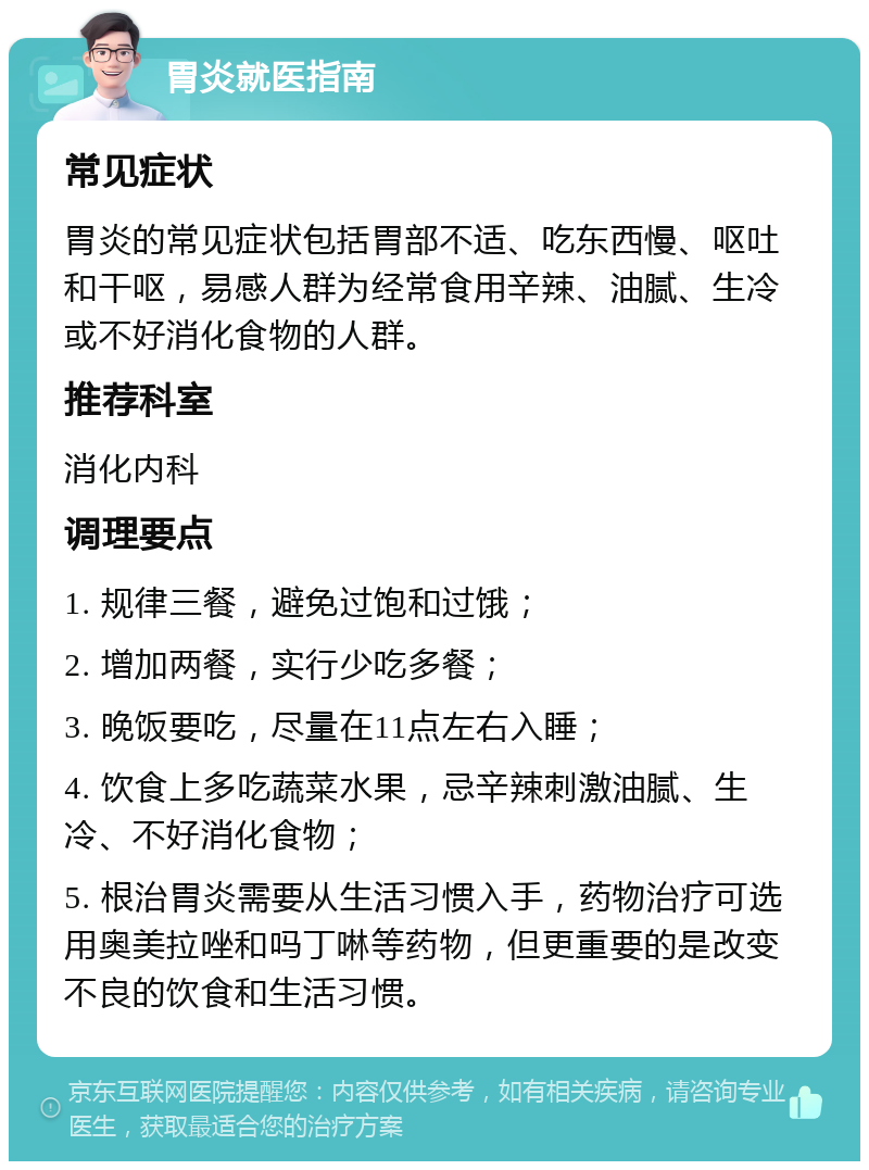 胃炎就医指南 常见症状 胃炎的常见症状包括胃部不适、吃东西慢、呕吐和干呕，易感人群为经常食用辛辣、油腻、生冷或不好消化食物的人群。 推荐科室 消化内科 调理要点 1. 规律三餐，避免过饱和过饿； 2. 增加两餐，实行少吃多餐； 3. 晚饭要吃，尽量在11点左右入睡； 4. 饮食上多吃蔬菜水果，忌辛辣刺激油腻、生冷、不好消化食物； 5. 根治胃炎需要从生活习惯入手，药物治疗可选用奥美拉唑和吗丁啉等药物，但更重要的是改变不良的饮食和生活习惯。