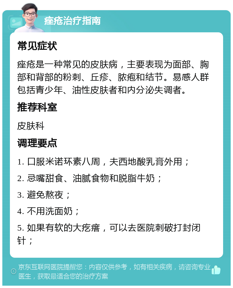 痤疮治疗指南 常见症状 痤疮是一种常见的皮肤病，主要表现为面部、胸部和背部的粉刺、丘疹、脓疱和结节。易感人群包括青少年、油性皮肤者和内分泌失调者。 推荐科室 皮肤科 调理要点 1. 口服米诺环素八周，夫西地酸乳膏外用； 2. 忌嘴甜食、油腻食物和脱脂牛奶； 3. 避免熬夜； 4. 不用洗面奶； 5. 如果有软的大疙瘩，可以去医院刺破打封闭针；