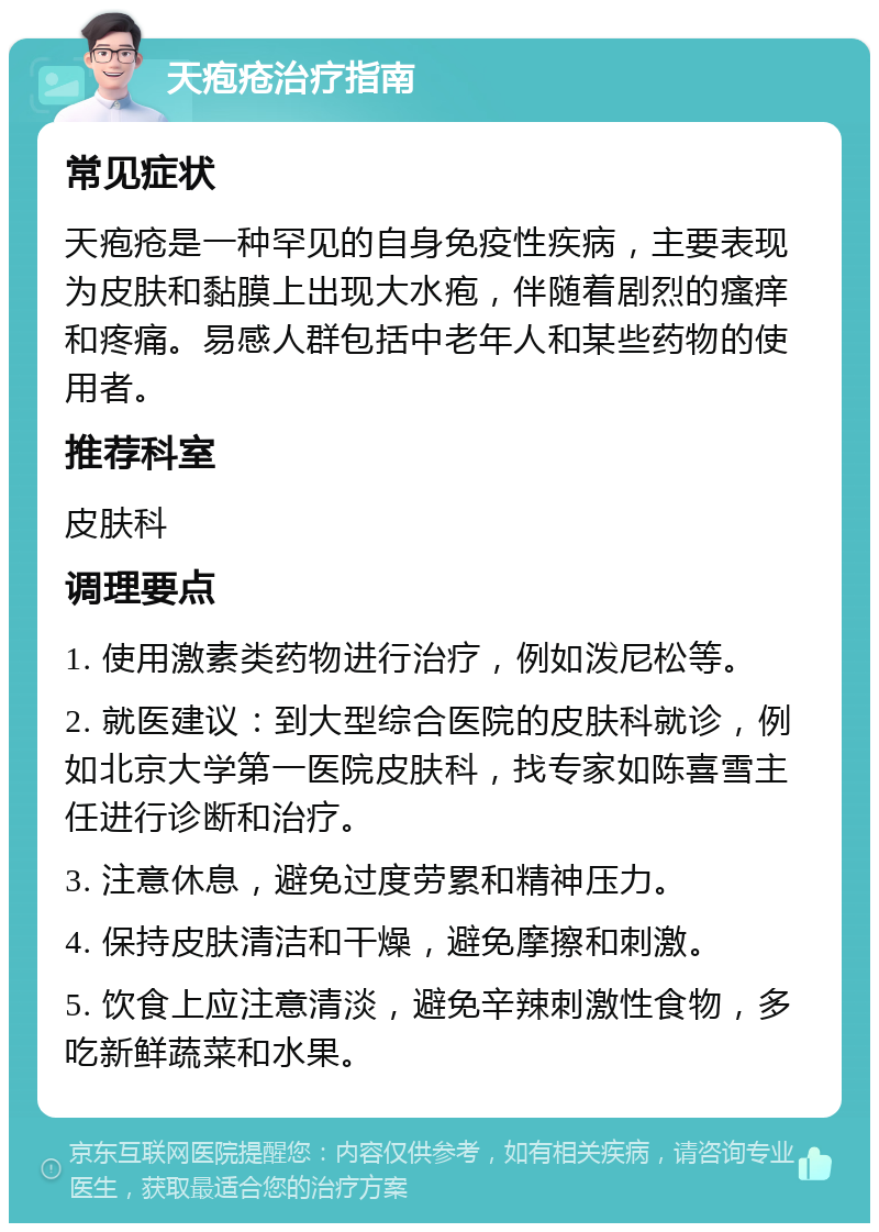 天疱疮治疗指南 常见症状 天疱疮是一种罕见的自身免疫性疾病，主要表现为皮肤和黏膜上出现大水疱，伴随着剧烈的瘙痒和疼痛。易感人群包括中老年人和某些药物的使用者。 推荐科室 皮肤科 调理要点 1. 使用激素类药物进行治疗，例如泼尼松等。 2. 就医建议：到大型综合医院的皮肤科就诊，例如北京大学第一医院皮肤科，找专家如陈喜雪主任进行诊断和治疗。 3. 注意休息，避免过度劳累和精神压力。 4. 保持皮肤清洁和干燥，避免摩擦和刺激。 5. 饮食上应注意清淡，避免辛辣刺激性食物，多吃新鲜蔬菜和水果。