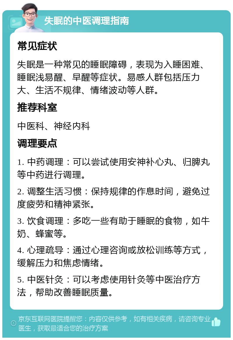 失眠的中医调理指南 常见症状 失眠是一种常见的睡眠障碍，表现为入睡困难、睡眠浅易醒、早醒等症状。易感人群包括压力大、生活不规律、情绪波动等人群。 推荐科室 中医科、神经内科 调理要点 1. 中药调理：可以尝试使用安神补心丸、归脾丸等中药进行调理。 2. 调整生活习惯：保持规律的作息时间，避免过度疲劳和精神紧张。 3. 饮食调理：多吃一些有助于睡眠的食物，如牛奶、蜂蜜等。 4. 心理疏导：通过心理咨询或放松训练等方式，缓解压力和焦虑情绪。 5. 中医针灸：可以考虑使用针灸等中医治疗方法，帮助改善睡眠质量。