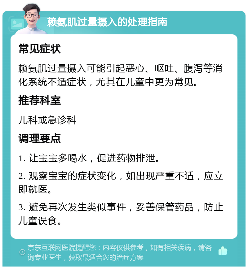 赖氨肌过量摄入的处理指南 常见症状 赖氨肌过量摄入可能引起恶心、呕吐、腹泻等消化系统不适症状，尤其在儿童中更为常见。 推荐科室 儿科或急诊科 调理要点 1. 让宝宝多喝水，促进药物排泄。 2. 观察宝宝的症状变化，如出现严重不适，应立即就医。 3. 避免再次发生类似事件，妥善保管药品，防止儿童误食。