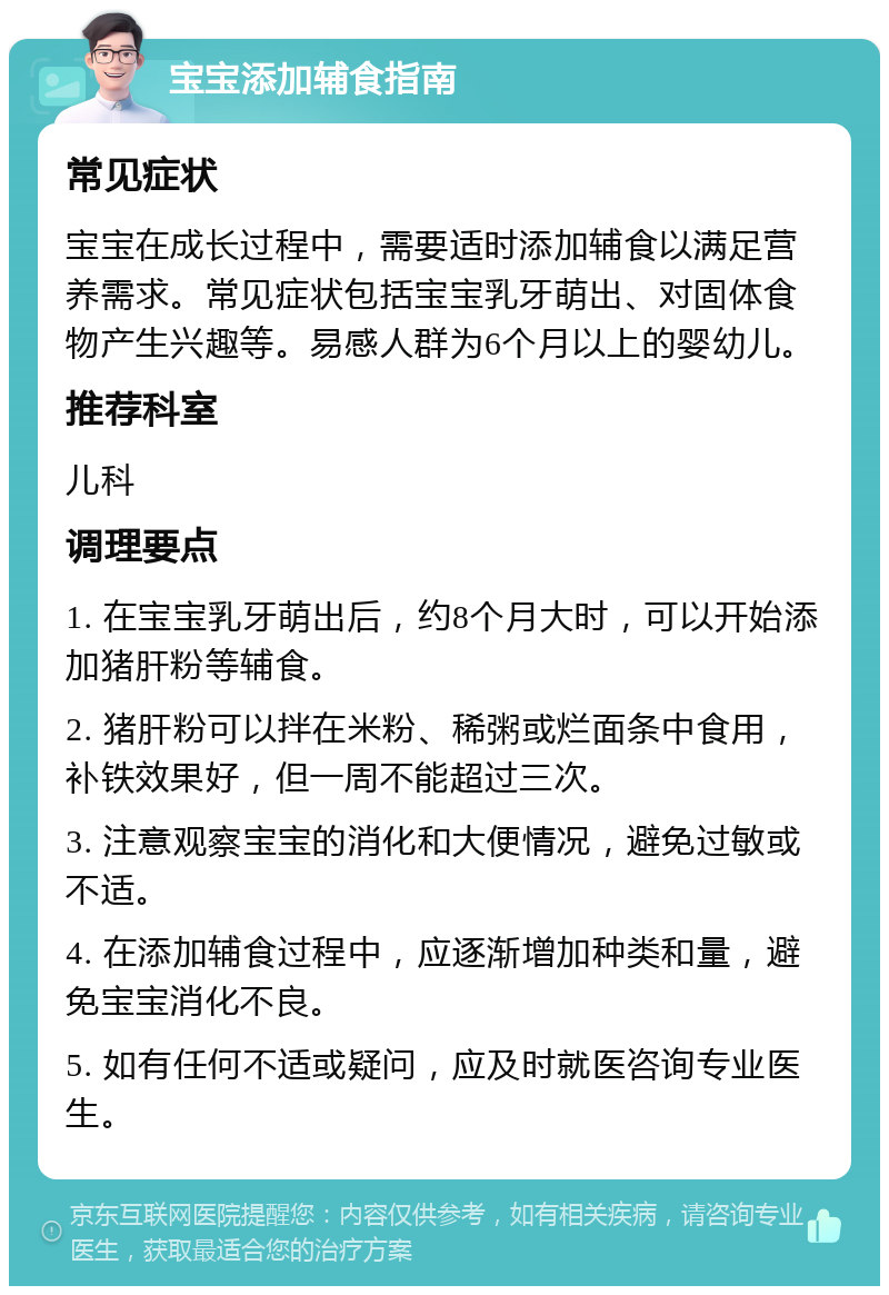 宝宝添加辅食指南 常见症状 宝宝在成长过程中，需要适时添加辅食以满足营养需求。常见症状包括宝宝乳牙萌出、对固体食物产生兴趣等。易感人群为6个月以上的婴幼儿。 推荐科室 儿科 调理要点 1. 在宝宝乳牙萌出后，约8个月大时，可以开始添加猪肝粉等辅食。 2. 猪肝粉可以拌在米粉、稀粥或烂面条中食用，补铁效果好，但一周不能超过三次。 3. 注意观察宝宝的消化和大便情况，避免过敏或不适。 4. 在添加辅食过程中，应逐渐增加种类和量，避免宝宝消化不良。 5. 如有任何不适或疑问，应及时就医咨询专业医生。