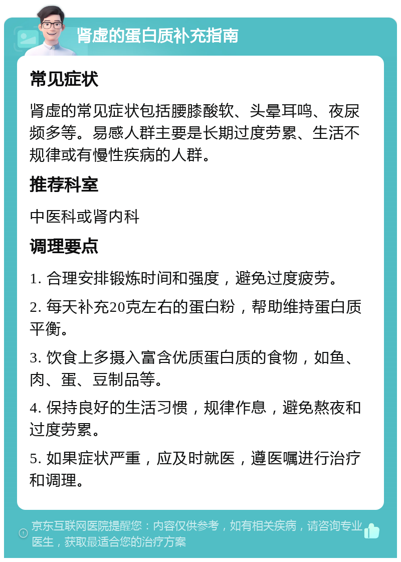 肾虚的蛋白质补充指南 常见症状 肾虚的常见症状包括腰膝酸软、头晕耳鸣、夜尿频多等。易感人群主要是长期过度劳累、生活不规律或有慢性疾病的人群。 推荐科室 中医科或肾内科 调理要点 1. 合理安排锻炼时间和强度，避免过度疲劳。 2. 每天补充20克左右的蛋白粉，帮助维持蛋白质平衡。 3. 饮食上多摄入富含优质蛋白质的食物，如鱼、肉、蛋、豆制品等。 4. 保持良好的生活习惯，规律作息，避免熬夜和过度劳累。 5. 如果症状严重，应及时就医，遵医嘱进行治疗和调理。