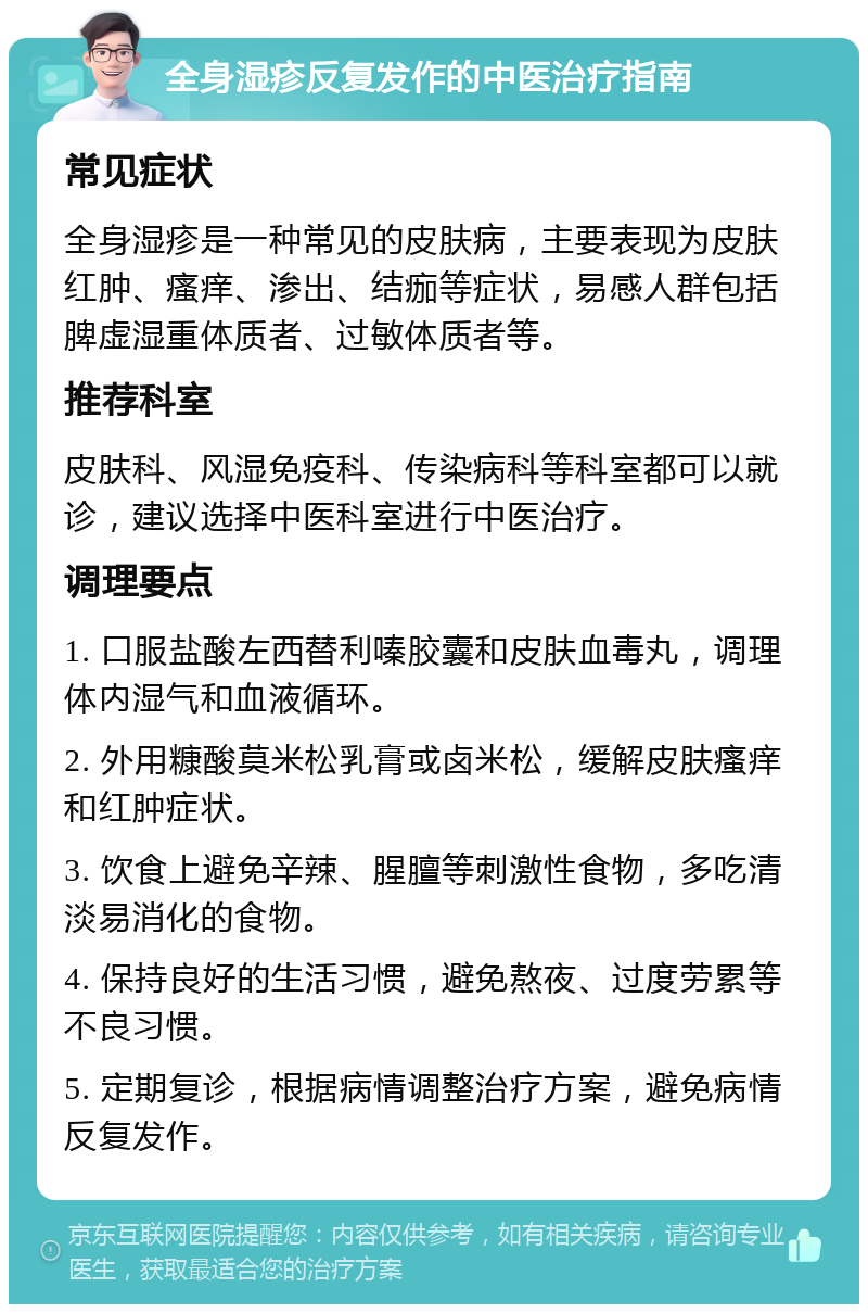 全身湿疹反复发作的中医治疗指南 常见症状 全身湿疹是一种常见的皮肤病，主要表现为皮肤红肿、瘙痒、渗出、结痂等症状，易感人群包括脾虚湿重体质者、过敏体质者等。 推荐科室 皮肤科、风湿免疫科、传染病科等科室都可以就诊，建议选择中医科室进行中医治疗。 调理要点 1. 口服盐酸左西替利嗪胶囊和皮肤血毒丸，调理体内湿气和血液循环。 2. 外用糠酸莫米松乳膏或卤米松，缓解皮肤瘙痒和红肿症状。 3. 饮食上避免辛辣、腥膻等刺激性食物，多吃清淡易消化的食物。 4. 保持良好的生活习惯，避免熬夜、过度劳累等不良习惯。 5. 定期复诊，根据病情调整治疗方案，避免病情反复发作。