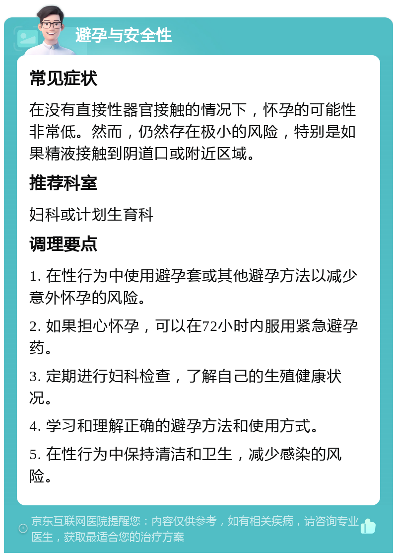 避孕与安全性 常见症状 在没有直接性器官接触的情况下，怀孕的可能性非常低。然而，仍然存在极小的风险，特别是如果精液接触到阴道口或附近区域。 推荐科室 妇科或计划生育科 调理要点 1. 在性行为中使用避孕套或其他避孕方法以减少意外怀孕的风险。 2. 如果担心怀孕，可以在72小时内服用紧急避孕药。 3. 定期进行妇科检查，了解自己的生殖健康状况。 4. 学习和理解正确的避孕方法和使用方式。 5. 在性行为中保持清洁和卫生，减少感染的风险。