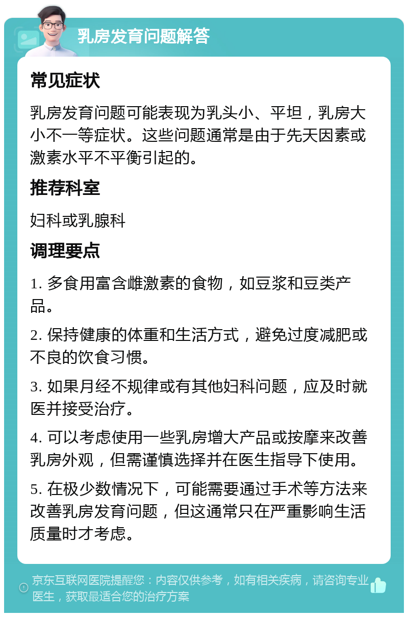 乳房发育问题解答 常见症状 乳房发育问题可能表现为乳头小、平坦，乳房大小不一等症状。这些问题通常是由于先天因素或激素水平不平衡引起的。 推荐科室 妇科或乳腺科 调理要点 1. 多食用富含雌激素的食物，如豆浆和豆类产品。 2. 保持健康的体重和生活方式，避免过度减肥或不良的饮食习惯。 3. 如果月经不规律或有其他妇科问题，应及时就医并接受治疗。 4. 可以考虑使用一些乳房增大产品或按摩来改善乳房外观，但需谨慎选择并在医生指导下使用。 5. 在极少数情况下，可能需要通过手术等方法来改善乳房发育问题，但这通常只在严重影响生活质量时才考虑。