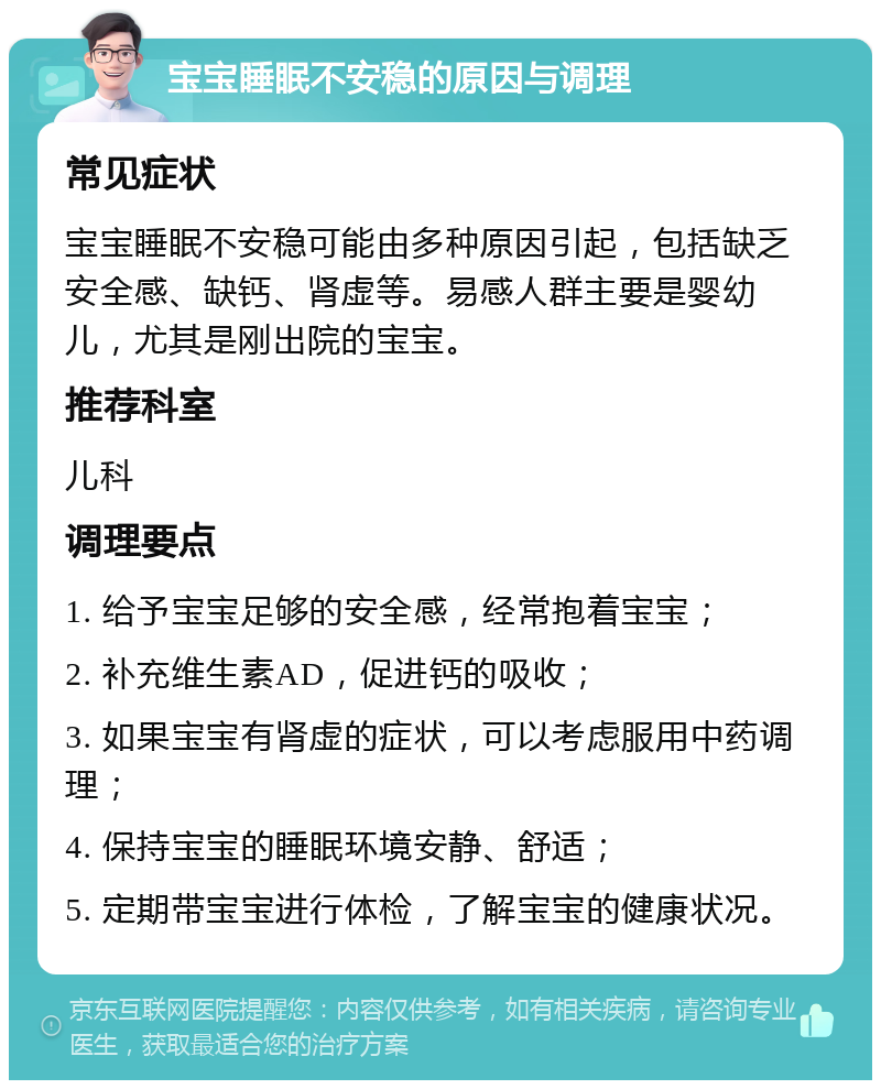 宝宝睡眠不安稳的原因与调理 常见症状 宝宝睡眠不安稳可能由多种原因引起，包括缺乏安全感、缺钙、肾虚等。易感人群主要是婴幼儿，尤其是刚出院的宝宝。 推荐科室 儿科 调理要点 1. 给予宝宝足够的安全感，经常抱着宝宝； 2. 补充维生素AD，促进钙的吸收； 3. 如果宝宝有肾虚的症状，可以考虑服用中药调理； 4. 保持宝宝的睡眠环境安静、舒适； 5. 定期带宝宝进行体检，了解宝宝的健康状况。