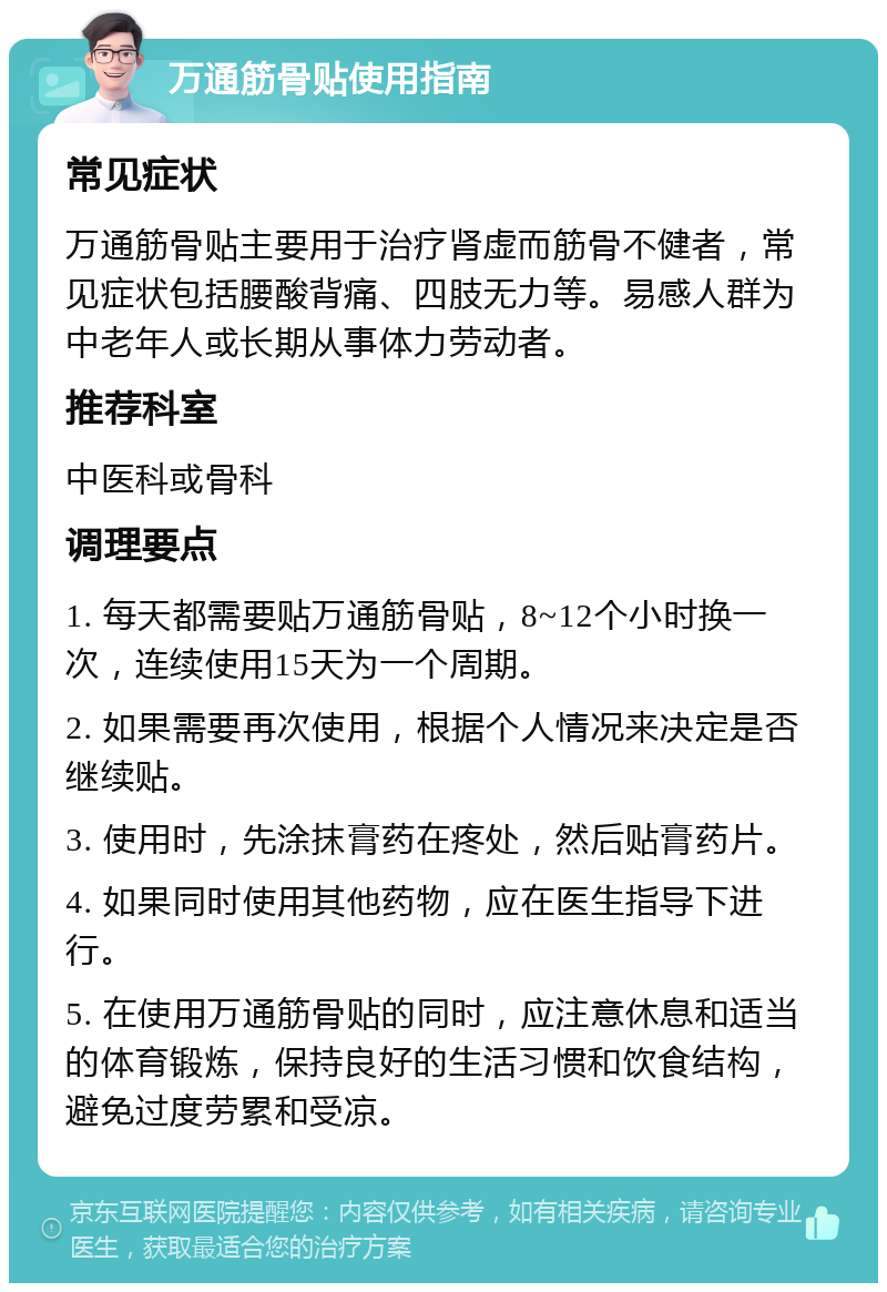 万通筋骨贴使用指南 常见症状 万通筋骨贴主要用于治疗肾虚而筋骨不健者，常见症状包括腰酸背痛、四肢无力等。易感人群为中老年人或长期从事体力劳动者。 推荐科室 中医科或骨科 调理要点 1. 每天都需要贴万通筋骨贴，8~12个小时换一次，连续使用15天为一个周期。 2. 如果需要再次使用，根据个人情况来决定是否继续贴。 3. 使用时，先涂抹膏药在疼处，然后贴膏药片。 4. 如果同时使用其他药物，应在医生指导下进行。 5. 在使用万通筋骨贴的同时，应注意休息和适当的体育锻炼，保持良好的生活习惯和饮食结构，避免过度劳累和受凉。