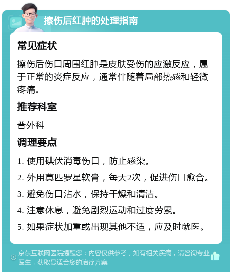 擦伤后红肿的处理指南 常见症状 擦伤后伤口周围红肿是皮肤受伤的应激反应，属于正常的炎症反应，通常伴随着局部热感和轻微疼痛。 推荐科室 普外科 调理要点 1. 使用碘伏消毒伤口，防止感染。 2. 外用莫匹罗星软膏，每天2次，促进伤口愈合。 3. 避免伤口沾水，保持干燥和清洁。 4. 注意休息，避免剧烈运动和过度劳累。 5. 如果症状加重或出现其他不适，应及时就医。