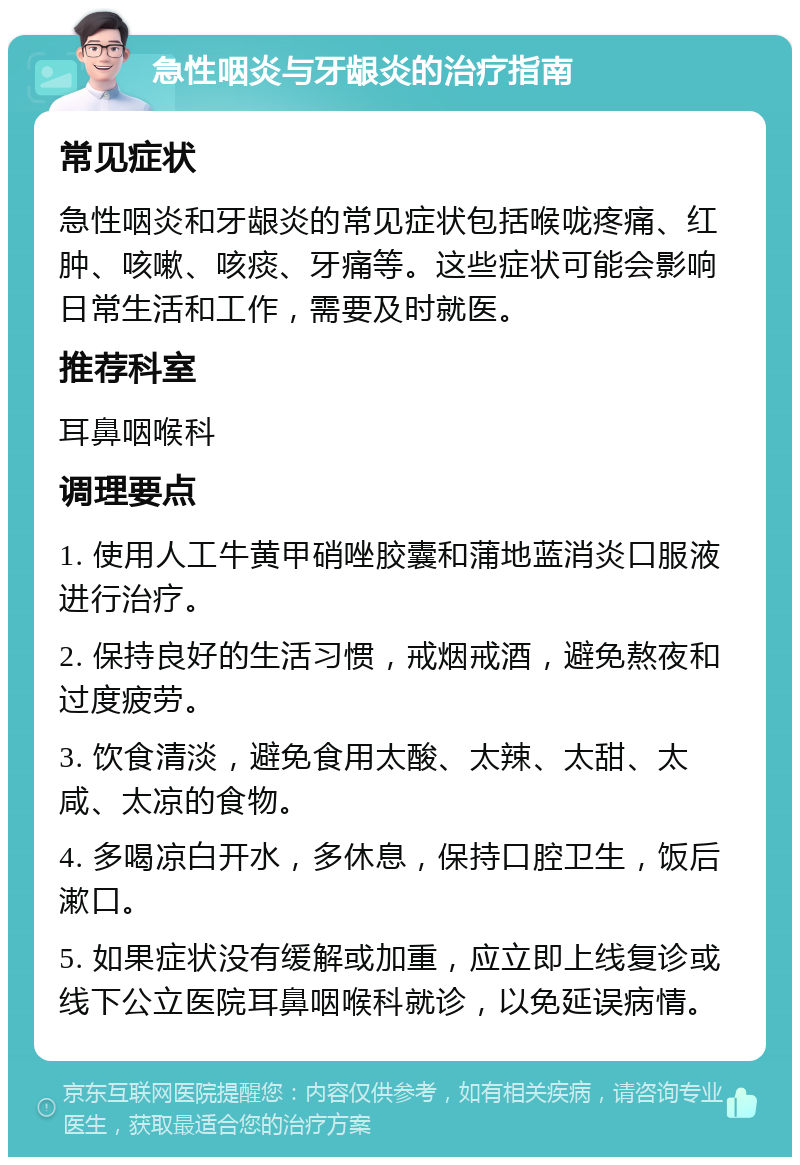 急性咽炎与牙龈炎的治疗指南 常见症状 急性咽炎和牙龈炎的常见症状包括喉咙疼痛、红肿、咳嗽、咳痰、牙痛等。这些症状可能会影响日常生活和工作，需要及时就医。 推荐科室 耳鼻咽喉科 调理要点 1. 使用人工牛黄甲硝唑胶囊和蒲地蓝消炎口服液进行治疗。 2. 保持良好的生活习惯，戒烟戒酒，避免熬夜和过度疲劳。 3. 饮食清淡，避免食用太酸、太辣、太甜、太咸、太凉的食物。 4. 多喝凉白开水，多休息，保持口腔卫生，饭后漱口。 5. 如果症状没有缓解或加重，应立即上线复诊或线下公立医院耳鼻咽喉科就诊，以免延误病情。