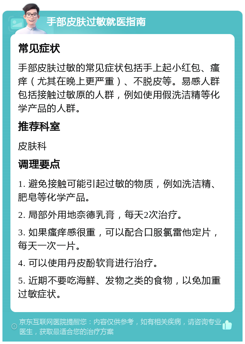 手部皮肤过敏就医指南 常见症状 手部皮肤过敏的常见症状包括手上起小红包、瘙痒（尤其在晚上更严重）、不脱皮等。易感人群包括接触过敏原的人群，例如使用假洗洁精等化学产品的人群。 推荐科室 皮肤科 调理要点 1. 避免接触可能引起过敏的物质，例如洗洁精、肥皂等化学产品。 2. 局部外用地奈德乳膏，每天2次治疗。 3. 如果瘙痒感很重，可以配合口服氯雷他定片，每天一次一片。 4. 可以使用丹皮酚软膏进行治疗。 5. 近期不要吃海鲜、发物之类的食物，以免加重过敏症状。