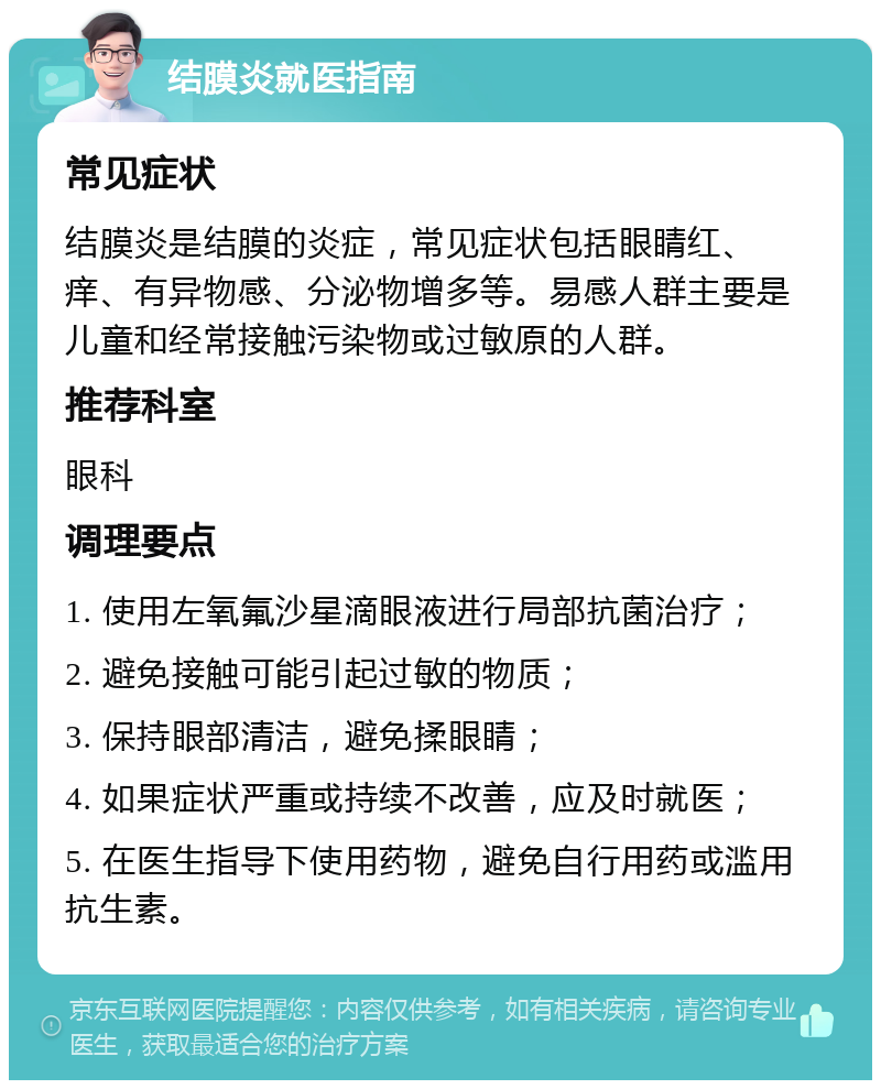 结膜炎就医指南 常见症状 结膜炎是结膜的炎症，常见症状包括眼睛红、痒、有异物感、分泌物增多等。易感人群主要是儿童和经常接触污染物或过敏原的人群。 推荐科室 眼科 调理要点 1. 使用左氧氟沙星滴眼液进行局部抗菌治疗； 2. 避免接触可能引起过敏的物质； 3. 保持眼部清洁，避免揉眼睛； 4. 如果症状严重或持续不改善，应及时就医； 5. 在医生指导下使用药物，避免自行用药或滥用抗生素。