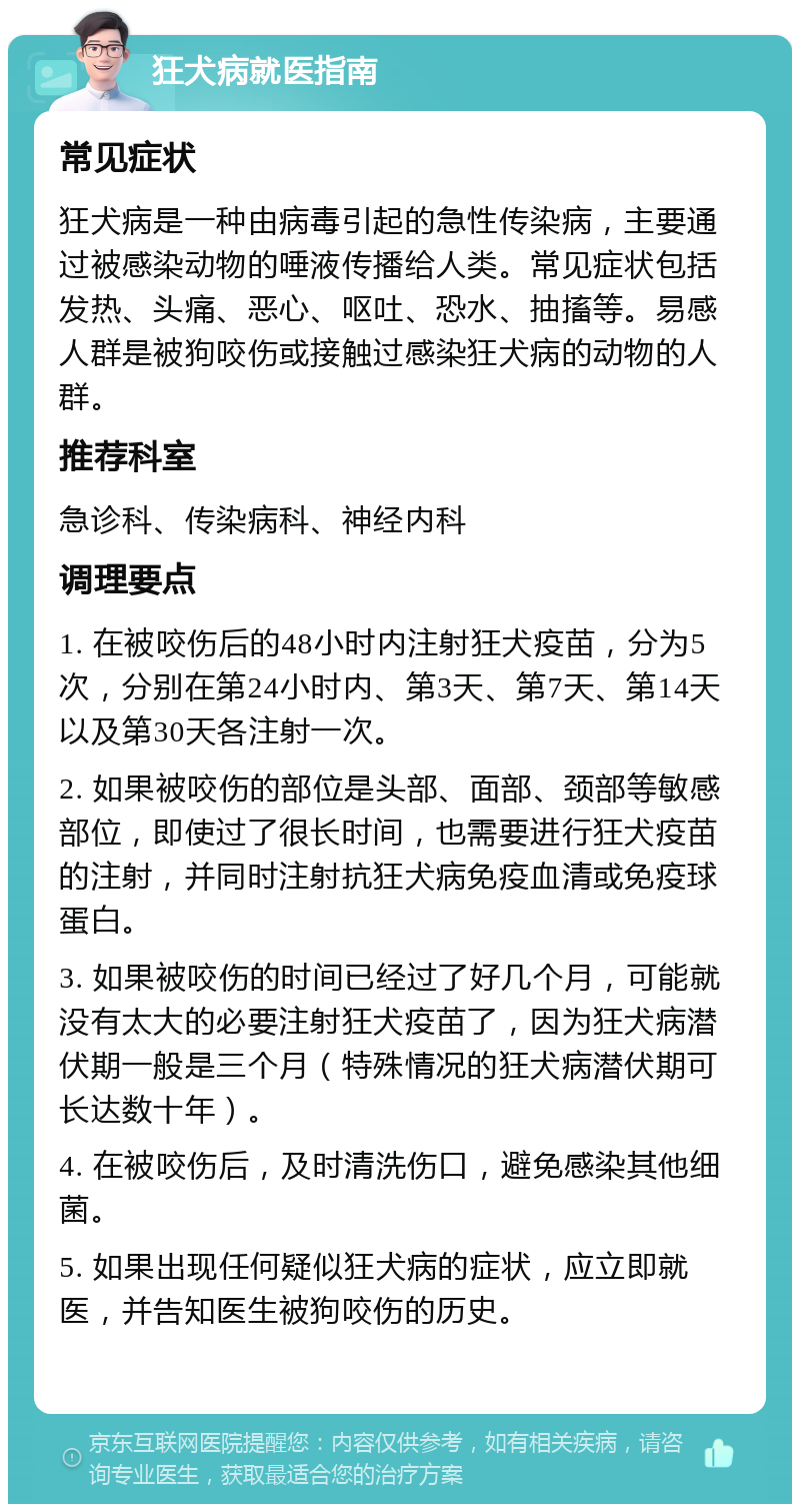 狂犬病就医指南 常见症状 狂犬病是一种由病毒引起的急性传染病，主要通过被感染动物的唾液传播给人类。常见症状包括发热、头痛、恶心、呕吐、恐水、抽搐等。易感人群是被狗咬伤或接触过感染狂犬病的动物的人群。 推荐科室 急诊科、传染病科、神经内科 调理要点 1. 在被咬伤后的48小时内注射狂犬疫苗，分为5次，分别在第24小时内、第3天、第7天、第14天以及第30天各注射一次。 2. 如果被咬伤的部位是头部、面部、颈部等敏感部位，即使过了很长时间，也需要进行狂犬疫苗的注射，并同时注射抗狂犬病免疫血清或免疫球蛋白。 3. 如果被咬伤的时间已经过了好几个月，可能就没有太大的必要注射狂犬疫苗了，因为狂犬病潜伏期一般是三个月（特殊情况的狂犬病潜伏期可长达数十年）。 4. 在被咬伤后，及时清洗伤口，避免感染其他细菌。 5. 如果出现任何疑似狂犬病的症状，应立即就医，并告知医生被狗咬伤的历史。