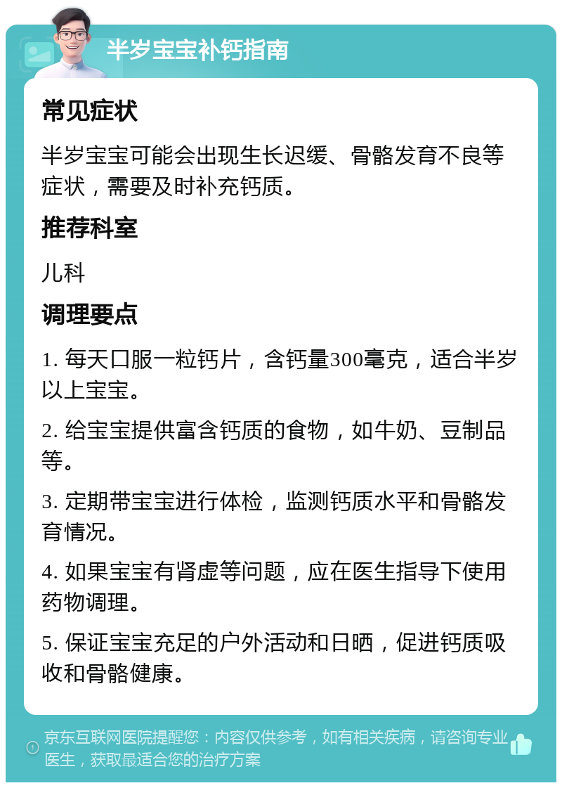 半岁宝宝补钙指南 常见症状 半岁宝宝可能会出现生长迟缓、骨骼发育不良等症状，需要及时补充钙质。 推荐科室 儿科 调理要点 1. 每天口服一粒钙片，含钙量300毫克，适合半岁以上宝宝。 2. 给宝宝提供富含钙质的食物，如牛奶、豆制品等。 3. 定期带宝宝进行体检，监测钙质水平和骨骼发育情况。 4. 如果宝宝有肾虚等问题，应在医生指导下使用药物调理。 5. 保证宝宝充足的户外活动和日晒，促进钙质吸收和骨骼健康。