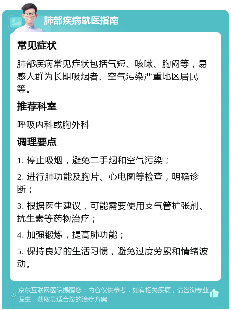 肺部疾病就医指南 常见症状 肺部疾病常见症状包括气短、咳嗽、胸闷等，易感人群为长期吸烟者、空气污染严重地区居民等。 推荐科室 呼吸内科或胸外科 调理要点 1. 停止吸烟，避免二手烟和空气污染； 2. 进行肺功能及胸片、心电图等检查，明确诊断； 3. 根据医生建议，可能需要使用支气管扩张剂、抗生素等药物治疗； 4. 加强锻炼，提高肺功能； 5. 保持良好的生活习惯，避免过度劳累和情绪波动。