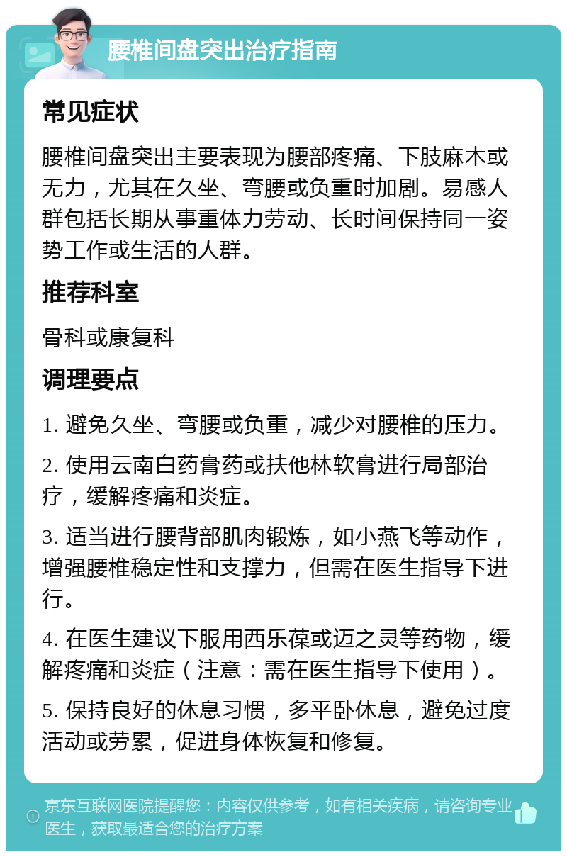 腰椎间盘突出治疗指南 常见症状 腰椎间盘突出主要表现为腰部疼痛、下肢麻木或无力，尤其在久坐、弯腰或负重时加剧。易感人群包括长期从事重体力劳动、长时间保持同一姿势工作或生活的人群。 推荐科室 骨科或康复科 调理要点 1. 避免久坐、弯腰或负重，减少对腰椎的压力。 2. 使用云南白药膏药或扶他林软膏进行局部治疗，缓解疼痛和炎症。 3. 适当进行腰背部肌肉锻炼，如小燕飞等动作，增强腰椎稳定性和支撑力，但需在医生指导下进行。 4. 在医生建议下服用西乐葆或迈之灵等药物，缓解疼痛和炎症（注意：需在医生指导下使用）。 5. 保持良好的休息习惯，多平卧休息，避免过度活动或劳累，促进身体恢复和修复。