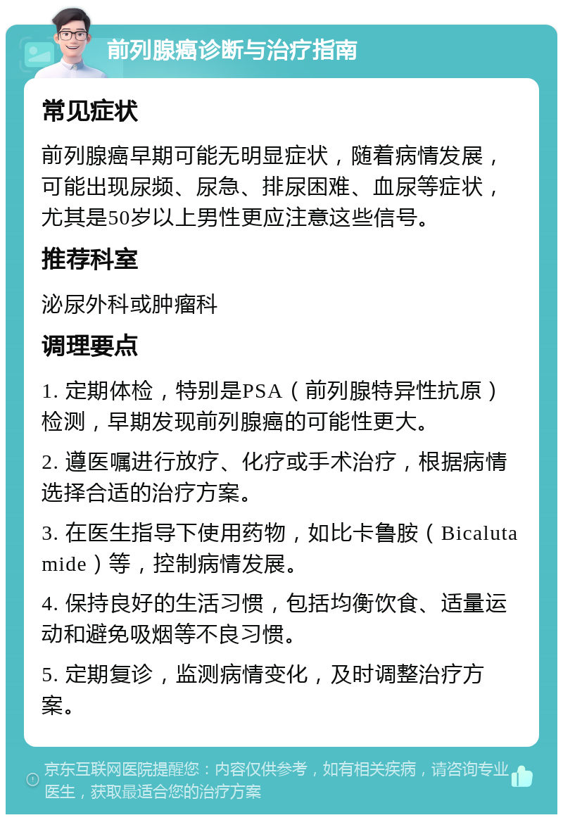 前列腺癌诊断与治疗指南 常见症状 前列腺癌早期可能无明显症状，随着病情发展，可能出现尿频、尿急、排尿困难、血尿等症状，尤其是50岁以上男性更应注意这些信号。 推荐科室 泌尿外科或肿瘤科 调理要点 1. 定期体检，特别是PSA（前列腺特异性抗原）检测，早期发现前列腺癌的可能性更大。 2. 遵医嘱进行放疗、化疗或手术治疗，根据病情选择合适的治疗方案。 3. 在医生指导下使用药物，如比卡鲁胺（Bicalutamide）等，控制病情发展。 4. 保持良好的生活习惯，包括均衡饮食、适量运动和避免吸烟等不良习惯。 5. 定期复诊，监测病情变化，及时调整治疗方案。