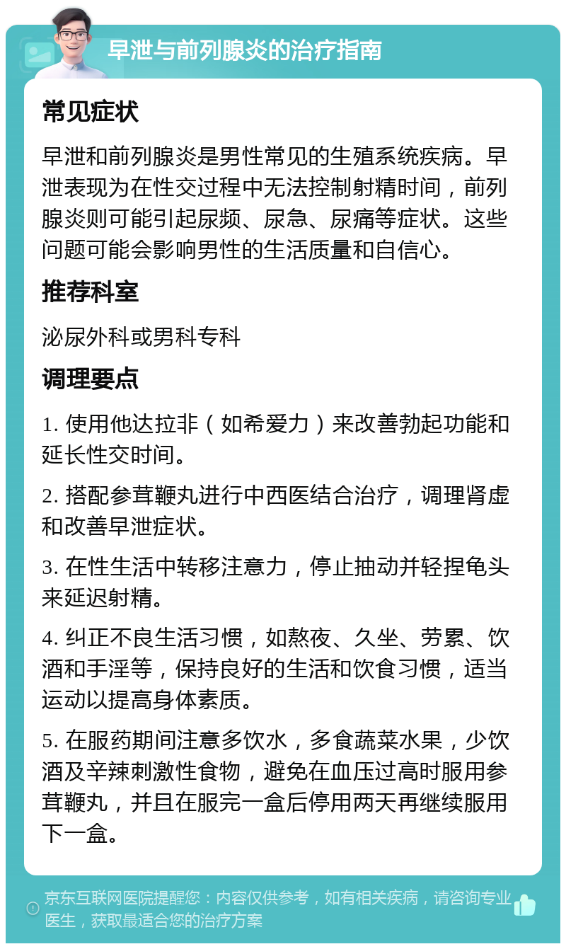 早泄与前列腺炎的治疗指南 常见症状 早泄和前列腺炎是男性常见的生殖系统疾病。早泄表现为在性交过程中无法控制射精时间，前列腺炎则可能引起尿频、尿急、尿痛等症状。这些问题可能会影响男性的生活质量和自信心。 推荐科室 泌尿外科或男科专科 调理要点 1. 使用他达拉非（如希爱力）来改善勃起功能和延长性交时间。 2. 搭配参茸鞭丸进行中西医结合治疗，调理肾虚和改善早泄症状。 3. 在性生活中转移注意力，停止抽动并轻捏龟头来延迟射精。 4. 纠正不良生活习惯，如熬夜、久坐、劳累、饮酒和手淫等，保持良好的生活和饮食习惯，适当运动以提高身体素质。 5. 在服药期间注意多饮水，多食蔬菜水果，少饮酒及辛辣刺激性食物，避免在血压过高时服用参茸鞭丸，并且在服完一盒后停用两天再继续服用下一盒。