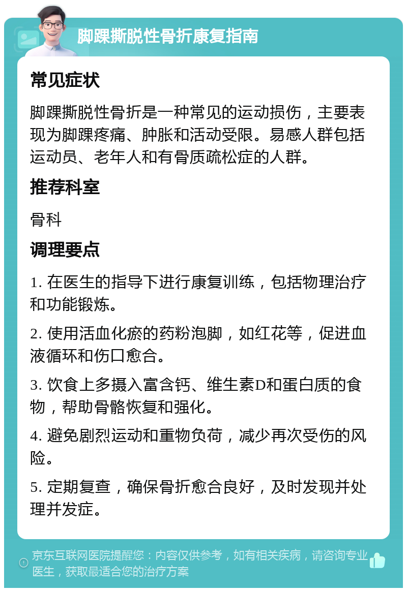 脚踝撕脱性骨折康复指南 常见症状 脚踝撕脱性骨折是一种常见的运动损伤，主要表现为脚踝疼痛、肿胀和活动受限。易感人群包括运动员、老年人和有骨质疏松症的人群。 推荐科室 骨科 调理要点 1. 在医生的指导下进行康复训练，包括物理治疗和功能锻炼。 2. 使用活血化瘀的药粉泡脚，如红花等，促进血液循环和伤口愈合。 3. 饮食上多摄入富含钙、维生素D和蛋白质的食物，帮助骨骼恢复和强化。 4. 避免剧烈运动和重物负荷，减少再次受伤的风险。 5. 定期复查，确保骨折愈合良好，及时发现并处理并发症。