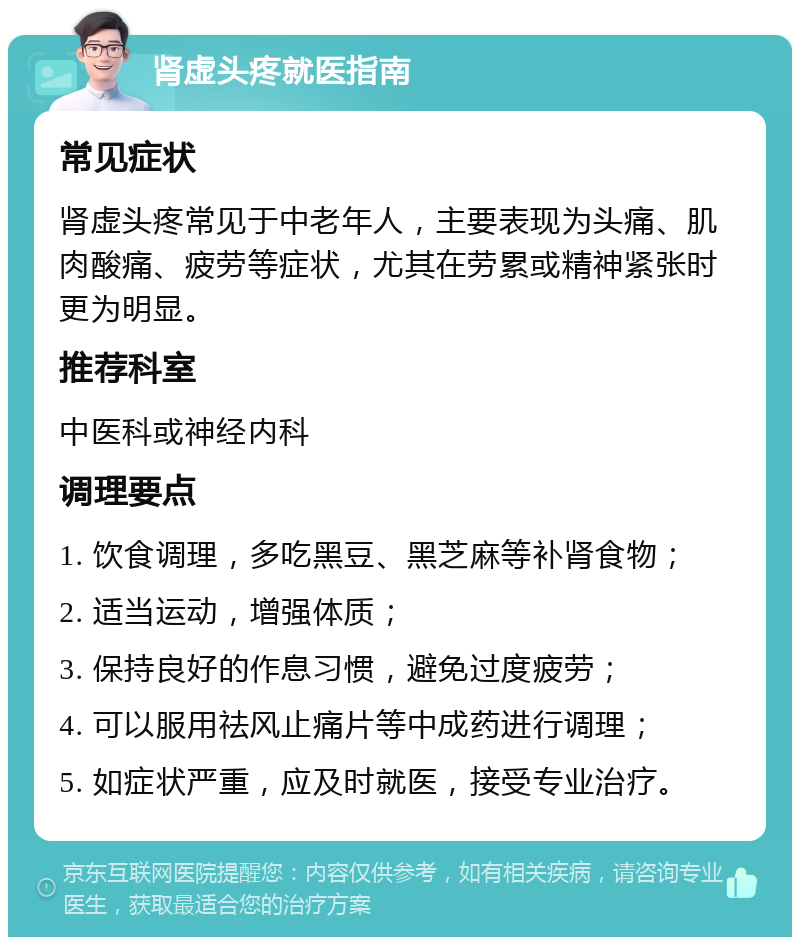 肾虚头疼就医指南 常见症状 肾虚头疼常见于中老年人，主要表现为头痛、肌肉酸痛、疲劳等症状，尤其在劳累或精神紧张时更为明显。 推荐科室 中医科或神经内科 调理要点 1. 饮食调理，多吃黑豆、黑芝麻等补肾食物； 2. 适当运动，增强体质； 3. 保持良好的作息习惯，避免过度疲劳； 4. 可以服用祛风止痛片等中成药进行调理； 5. 如症状严重，应及时就医，接受专业治疗。