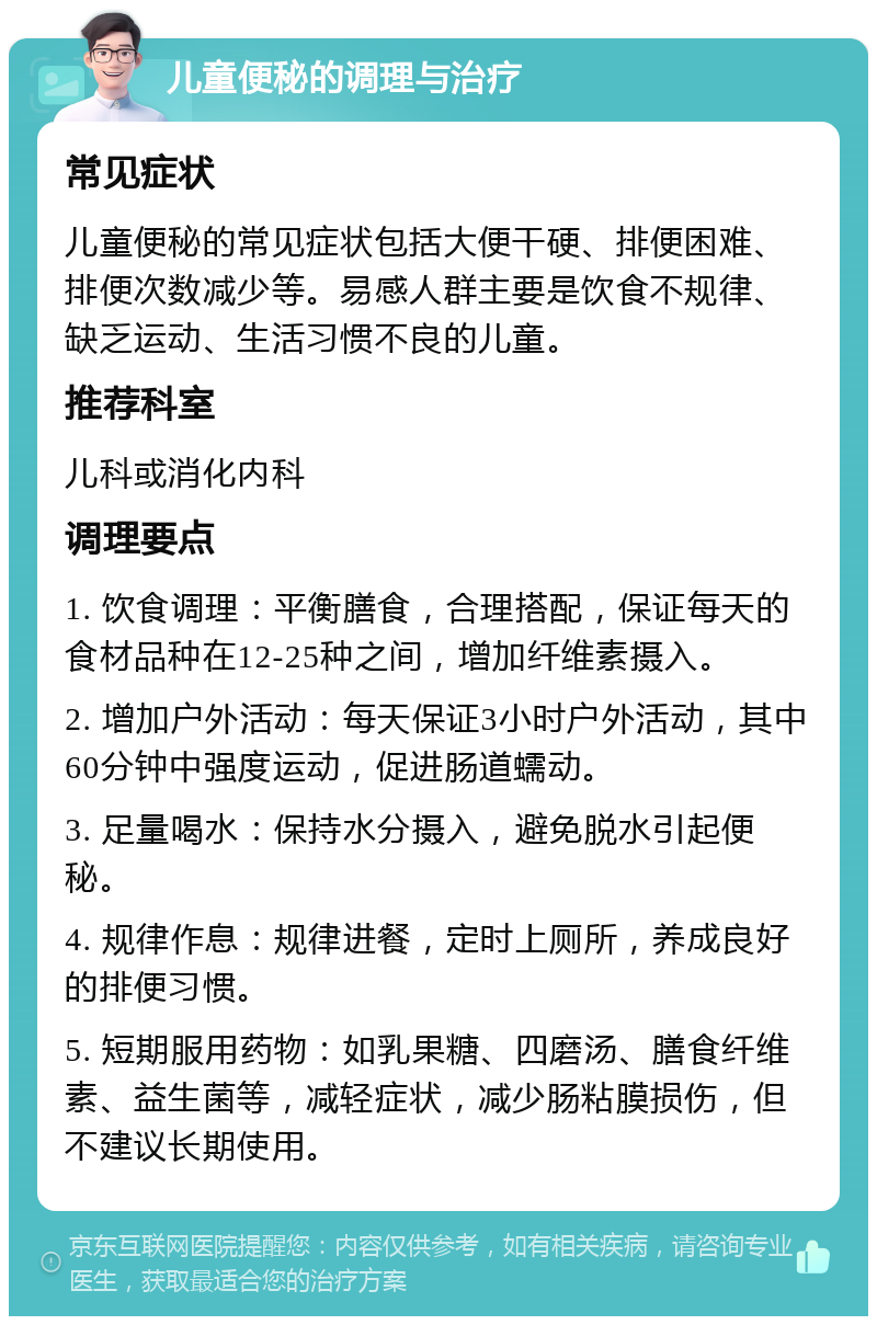 儿童便秘的调理与治疗 常见症状 儿童便秘的常见症状包括大便干硬、排便困难、排便次数减少等。易感人群主要是饮食不规律、缺乏运动、生活习惯不良的儿童。 推荐科室 儿科或消化内科 调理要点 1. 饮食调理：平衡膳食，合理搭配，保证每天的食材品种在12-25种之间，增加纤维素摄入。 2. 增加户外活动：每天保证3小时户外活动，其中60分钟中强度运动，促进肠道蠕动。 3. 足量喝水：保持水分摄入，避免脱水引起便秘。 4. 规律作息：规律进餐，定时上厕所，养成良好的排便习惯。 5. 短期服用药物：如乳果糖、四磨汤、膳食纤维素、益生菌等，减轻症状，减少肠粘膜损伤，但不建议长期使用。