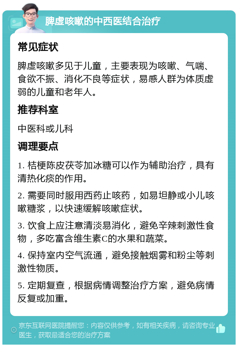 脾虚咳嗽的中西医结合治疗 常见症状 脾虚咳嗽多见于儿童，主要表现为咳嗽、气喘、食欲不振、消化不良等症状，易感人群为体质虚弱的儿童和老年人。 推荐科室 中医科或儿科 调理要点 1. 桔梗陈皮茯苓加冰糖可以作为辅助治疗，具有清热化痰的作用。 2. 需要同时服用西药止咳药，如易坦静或小儿咳嗽糖浆，以快速缓解咳嗽症状。 3. 饮食上应注意清淡易消化，避免辛辣刺激性食物，多吃富含维生素C的水果和蔬菜。 4. 保持室内空气流通，避免接触烟雾和粉尘等刺激性物质。 5. 定期复查，根据病情调整治疗方案，避免病情反复或加重。