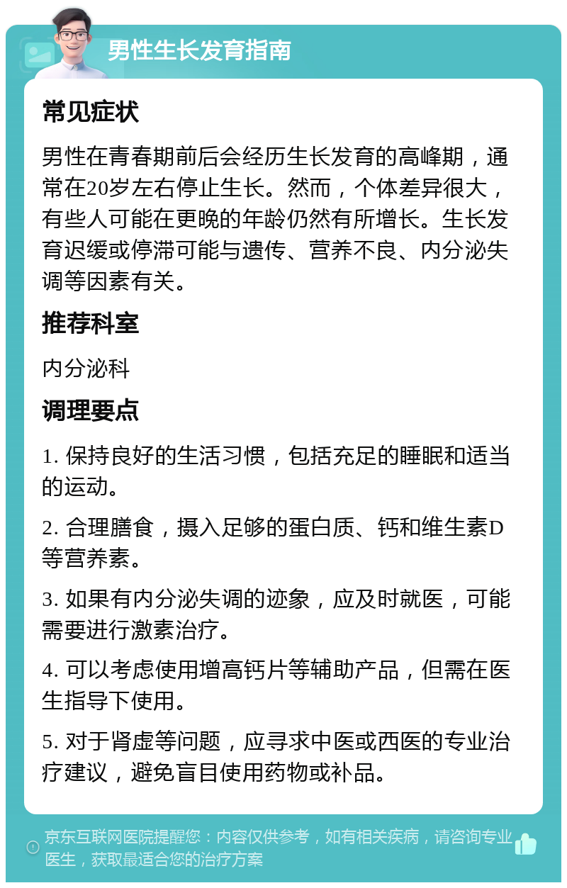 男性生长发育指南 常见症状 男性在青春期前后会经历生长发育的高峰期，通常在20岁左右停止生长。然而，个体差异很大，有些人可能在更晚的年龄仍然有所增长。生长发育迟缓或停滞可能与遗传、营养不良、内分泌失调等因素有关。 推荐科室 内分泌科 调理要点 1. 保持良好的生活习惯，包括充足的睡眠和适当的运动。 2. 合理膳食，摄入足够的蛋白质、钙和维生素D等营养素。 3. 如果有内分泌失调的迹象，应及时就医，可能需要进行激素治疗。 4. 可以考虑使用增高钙片等辅助产品，但需在医生指导下使用。 5. 对于肾虚等问题，应寻求中医或西医的专业治疗建议，避免盲目使用药物或补品。