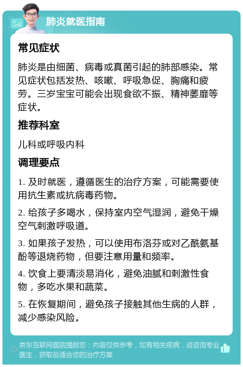 肺炎就医指南 常见症状 肺炎是由细菌、病毒或真菌引起的肺部感染。常见症状包括发热、咳嗽、呼吸急促、胸痛和疲劳。三岁宝宝可能会出现食欲不振、精神萎靡等症状。 推荐科室 儿科或呼吸内科 调理要点 1. 及时就医，遵循医生的治疗方案，可能需要使用抗生素或抗病毒药物。 2. 给孩子多喝水，保持室内空气湿润，避免干燥空气刺激呼吸道。 3. 如果孩子发热，可以使用布洛芬或对乙酰氨基酚等退烧药物，但要注意用量和频率。 4. 饮食上要清淡易消化，避免油腻和刺激性食物，多吃水果和蔬菜。 5. 在恢复期间，避免孩子接触其他生病的人群，减少感染风险。