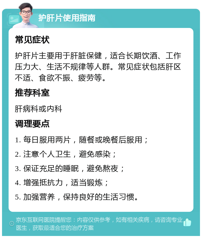 护肝片使用指南 常见症状 护肝片主要用于肝脏保健，适合长期饮酒、工作压力大、生活不规律等人群。常见症状包括肝区不适、食欲不振、疲劳等。 推荐科室 肝病科或内科 调理要点 1. 每日服用两片，随餐或晚餐后服用； 2. 注意个人卫生，避免感染； 3. 保证充足的睡眠，避免熬夜； 4. 增强抵抗力，适当锻炼； 5. 加强营养，保持良好的生活习惯。