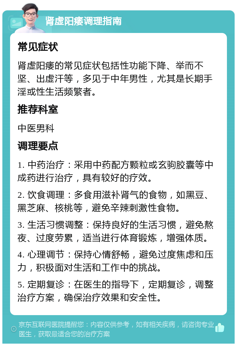 肾虚阳痿调理指南 常见症状 肾虚阳痿的常见症状包括性功能下降、举而不坚、出虚汗等，多见于中年男性，尤其是长期手淫或性生活频繁者。 推荐科室 中医男科 调理要点 1. 中药治疗：采用中药配方颗粒或玄驹胶囊等中成药进行治疗，具有较好的疗效。 2. 饮食调理：多食用滋补肾气的食物，如黑豆、黑芝麻、核桃等，避免辛辣刺激性食物。 3. 生活习惯调整：保持良好的生活习惯，避免熬夜、过度劳累，适当进行体育锻炼，增强体质。 4. 心理调节：保持心情舒畅，避免过度焦虑和压力，积极面对生活和工作中的挑战。 5. 定期复诊：在医生的指导下，定期复诊，调整治疗方案，确保治疗效果和安全性。