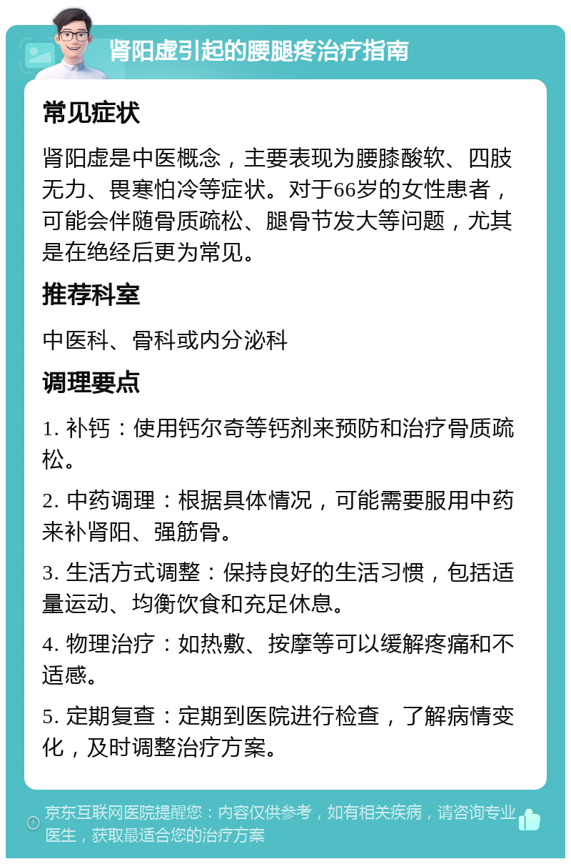 肾阳虚引起的腰腿疼治疗指南 常见症状 肾阳虚是中医概念，主要表现为腰膝酸软、四肢无力、畏寒怕冷等症状。对于66岁的女性患者，可能会伴随骨质疏松、腿骨节发大等问题，尤其是在绝经后更为常见。 推荐科室 中医科、骨科或内分泌科 调理要点 1. 补钙：使用钙尔奇等钙剂来预防和治疗骨质疏松。 2. 中药调理：根据具体情况，可能需要服用中药来补肾阳、强筋骨。 3. 生活方式调整：保持良好的生活习惯，包括适量运动、均衡饮食和充足休息。 4. 物理治疗：如热敷、按摩等可以缓解疼痛和不适感。 5. 定期复查：定期到医院进行检查，了解病情变化，及时调整治疗方案。