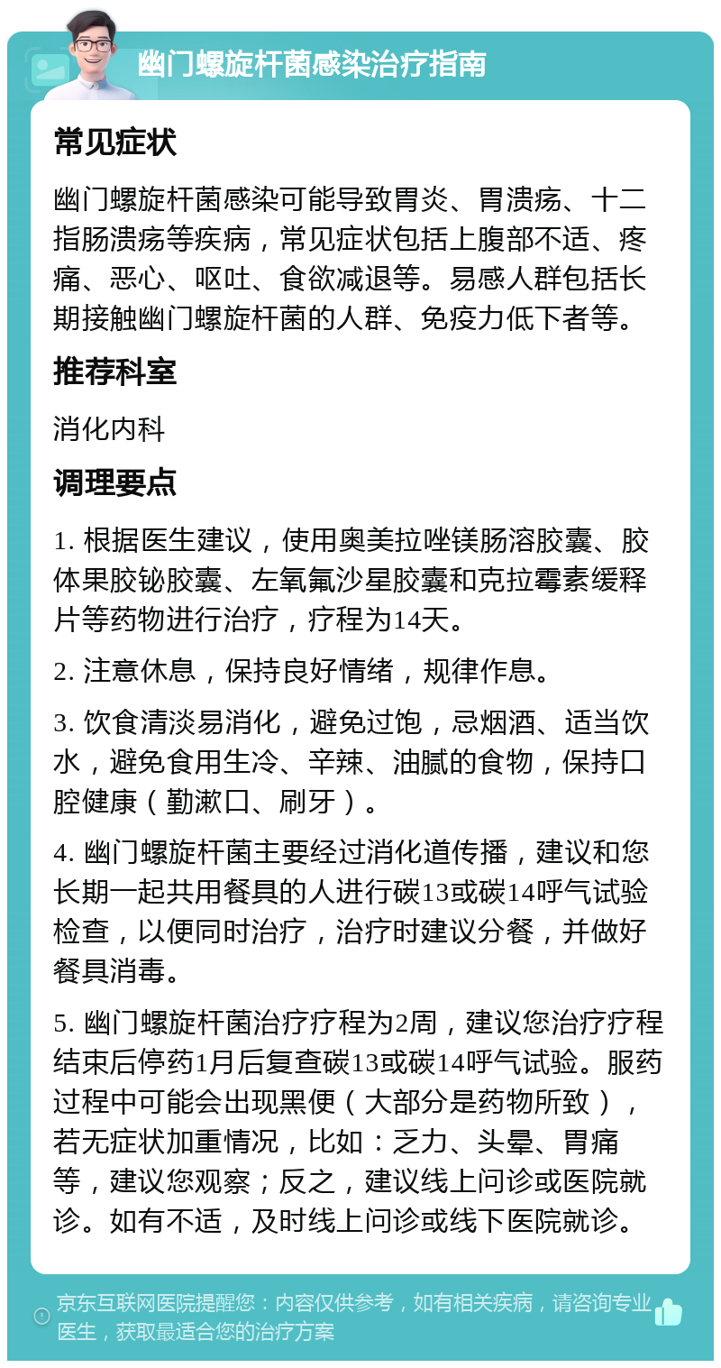 幽门螺旋杆菌感染治疗指南 常见症状 幽门螺旋杆菌感染可能导致胃炎、胃溃疡、十二指肠溃疡等疾病，常见症状包括上腹部不适、疼痛、恶心、呕吐、食欲减退等。易感人群包括长期接触幽门螺旋杆菌的人群、免疫力低下者等。 推荐科室 消化内科 调理要点 1. 根据医生建议，使用奥美拉唑镁肠溶胶囊、胶体果胶铋胶囊、左氧氟沙星胶囊和克拉霉素缓释片等药物进行治疗，疗程为14天。 2. 注意休息，保持良好情绪，规律作息。 3. 饮食清淡易消化，避免过饱，忌烟酒、适当饮水，避免食用生冷、辛辣、油腻的食物，保持口腔健康（勤漱口、刷牙）。 4. 幽门螺旋杆菌主要经过消化道传播，建议和您长期一起共用餐具的人进行碳13或碳14呼气试验检查，以便同时治疗，治疗时建议分餐，并做好餐具消毒。 5. 幽门螺旋杆菌治疗疗程为2周，建议您治疗疗程结束后停药1月后复查碳13或碳14呼气试验。服药过程中可能会出现黑便（大部分是药物所致），若无症状加重情况，比如：乏力、头晕、胃痛等，建议您观察；反之，建议线上问诊或医院就诊。如有不适，及时线上问诊或线下医院就诊。