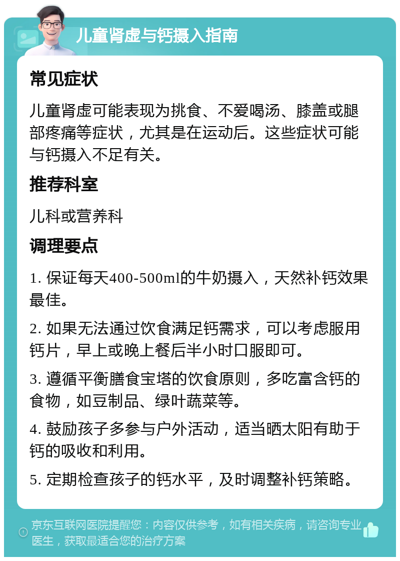 儿童肾虚与钙摄入指南 常见症状 儿童肾虚可能表现为挑食、不爱喝汤、膝盖或腿部疼痛等症状，尤其是在运动后。这些症状可能与钙摄入不足有关。 推荐科室 儿科或营养科 调理要点 1. 保证每天400-500ml的牛奶摄入，天然补钙效果最佳。 2. 如果无法通过饮食满足钙需求，可以考虑服用钙片，早上或晚上餐后半小时口服即可。 3. 遵循平衡膳食宝塔的饮食原则，多吃富含钙的食物，如豆制品、绿叶蔬菜等。 4. 鼓励孩子多参与户外活动，适当晒太阳有助于钙的吸收和利用。 5. 定期检查孩子的钙水平，及时调整补钙策略。