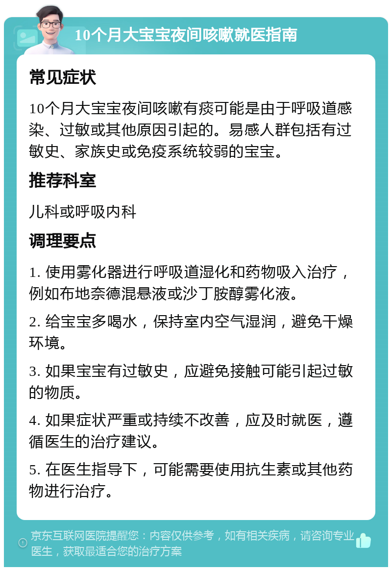 10个月大宝宝夜间咳嗽就医指南 常见症状 10个月大宝宝夜间咳嗽有痰可能是由于呼吸道感染、过敏或其他原因引起的。易感人群包括有过敏史、家族史或免疫系统较弱的宝宝。 推荐科室 儿科或呼吸内科 调理要点 1. 使用雾化器进行呼吸道湿化和药物吸入治疗，例如布地奈德混悬液或沙丁胺醇雾化液。 2. 给宝宝多喝水，保持室内空气湿润，避免干燥环境。 3. 如果宝宝有过敏史，应避免接触可能引起过敏的物质。 4. 如果症状严重或持续不改善，应及时就医，遵循医生的治疗建议。 5. 在医生指导下，可能需要使用抗生素或其他药物进行治疗。