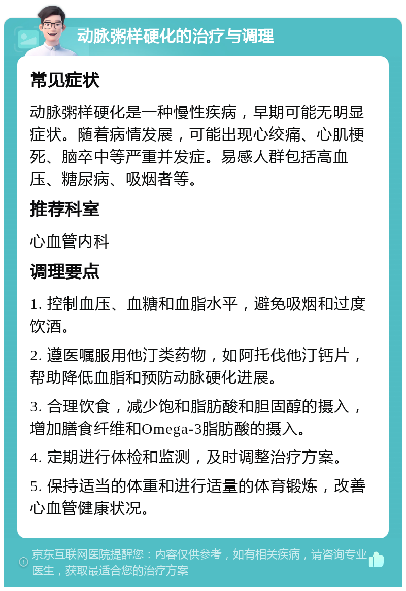 动脉粥样硬化的治疗与调理 常见症状 动脉粥样硬化是一种慢性疾病，早期可能无明显症状。随着病情发展，可能出现心绞痛、心肌梗死、脑卒中等严重并发症。易感人群包括高血压、糖尿病、吸烟者等。 推荐科室 心血管内科 调理要点 1. 控制血压、血糖和血脂水平，避免吸烟和过度饮酒。 2. 遵医嘱服用他汀类药物，如阿托伐他汀钙片，帮助降低血脂和预防动脉硬化进展。 3. 合理饮食，减少饱和脂肪酸和胆固醇的摄入，增加膳食纤维和Omega-3脂肪酸的摄入。 4. 定期进行体检和监测，及时调整治疗方案。 5. 保持适当的体重和进行适量的体育锻炼，改善心血管健康状况。