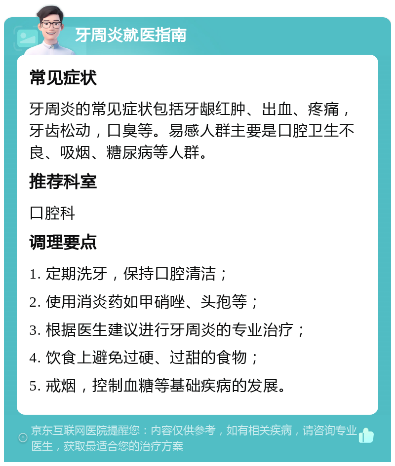 牙周炎就医指南 常见症状 牙周炎的常见症状包括牙龈红肿、出血、疼痛，牙齿松动，口臭等。易感人群主要是口腔卫生不良、吸烟、糖尿病等人群。 推荐科室 口腔科 调理要点 1. 定期洗牙，保持口腔清洁； 2. 使用消炎药如甲硝唑、头孢等； 3. 根据医生建议进行牙周炎的专业治疗； 4. 饮食上避免过硬、过甜的食物； 5. 戒烟，控制血糖等基础疾病的发展。