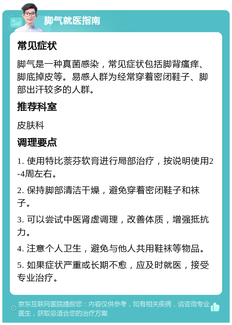 脚气就医指南 常见症状 脚气是一种真菌感染，常见症状包括脚背瘙痒、脚底掉皮等。易感人群为经常穿着密闭鞋子、脚部出汗较多的人群。 推荐科室 皮肤科 调理要点 1. 使用特比萘芬软膏进行局部治疗，按说明使用2-4周左右。 2. 保持脚部清洁干燥，避免穿着密闭鞋子和袜子。 3. 可以尝试中医肾虚调理，改善体质，增强抵抗力。 4. 注意个人卫生，避免与他人共用鞋袜等物品。 5. 如果症状严重或长期不愈，应及时就医，接受专业治疗。