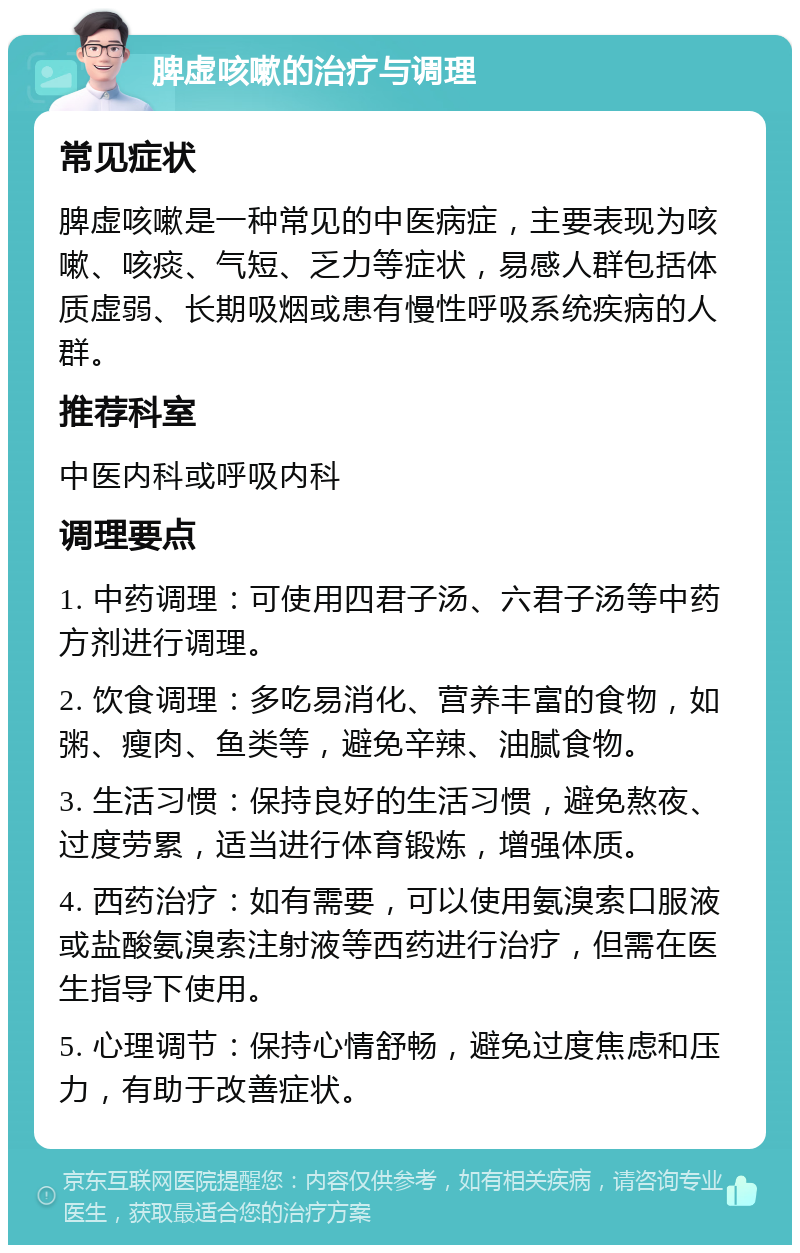 脾虚咳嗽的治疗与调理 常见症状 脾虚咳嗽是一种常见的中医病症，主要表现为咳嗽、咳痰、气短、乏力等症状，易感人群包括体质虚弱、长期吸烟或患有慢性呼吸系统疾病的人群。 推荐科室 中医内科或呼吸内科 调理要点 1. 中药调理：可使用四君子汤、六君子汤等中药方剂进行调理。 2. 饮食调理：多吃易消化、营养丰富的食物，如粥、瘦肉、鱼类等，避免辛辣、油腻食物。 3. 生活习惯：保持良好的生活习惯，避免熬夜、过度劳累，适当进行体育锻炼，增强体质。 4. 西药治疗：如有需要，可以使用氨溴索口服液或盐酸氨溴索注射液等西药进行治疗，但需在医生指导下使用。 5. 心理调节：保持心情舒畅，避免过度焦虑和压力，有助于改善症状。