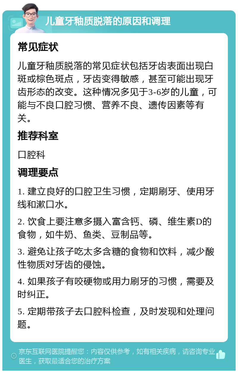 儿童牙釉质脱落的原因和调理 常见症状 儿童牙釉质脱落的常见症状包括牙齿表面出现白斑或棕色斑点，牙齿变得敏感，甚至可能出现牙齿形态的改变。这种情况多见于3-6岁的儿童，可能与不良口腔习惯、营养不良、遗传因素等有关。 推荐科室 口腔科 调理要点 1. 建立良好的口腔卫生习惯，定期刷牙、使用牙线和漱口水。 2. 饮食上要注意多摄入富含钙、磷、维生素D的食物，如牛奶、鱼类、豆制品等。 3. 避免让孩子吃太多含糖的食物和饮料，减少酸性物质对牙齿的侵蚀。 4. 如果孩子有咬硬物或用力刷牙的习惯，需要及时纠正。 5. 定期带孩子去口腔科检查，及时发现和处理问题。