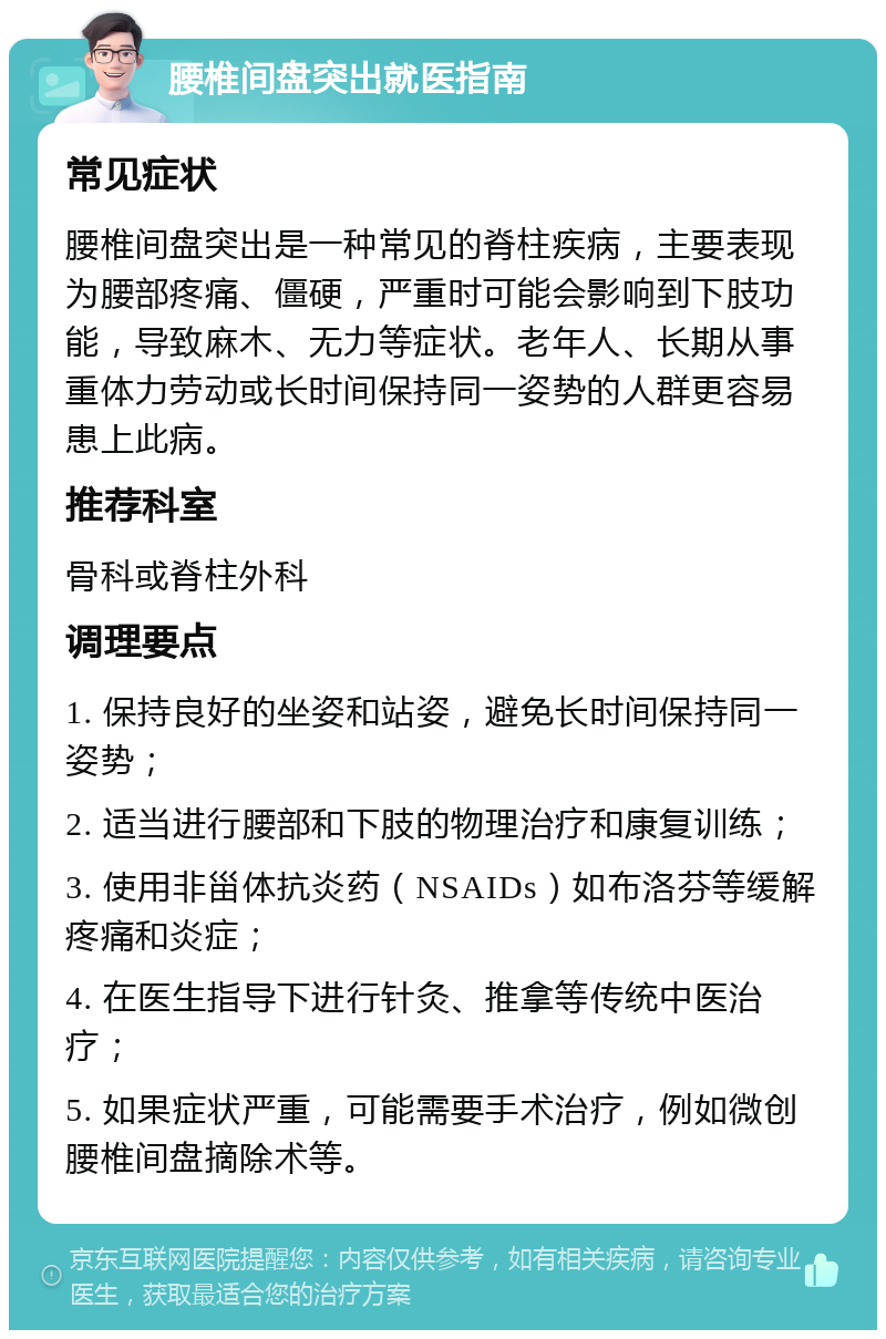 腰椎间盘突出就医指南 常见症状 腰椎间盘突出是一种常见的脊柱疾病，主要表现为腰部疼痛、僵硬，严重时可能会影响到下肢功能，导致麻木、无力等症状。老年人、长期从事重体力劳动或长时间保持同一姿势的人群更容易患上此病。 推荐科室 骨科或脊柱外科 调理要点 1. 保持良好的坐姿和站姿，避免长时间保持同一姿势； 2. 适当进行腰部和下肢的物理治疗和康复训练； 3. 使用非甾体抗炎药（NSAIDs）如布洛芬等缓解疼痛和炎症； 4. 在医生指导下进行针灸、推拿等传统中医治疗； 5. 如果症状严重，可能需要手术治疗，例如微创腰椎间盘摘除术等。