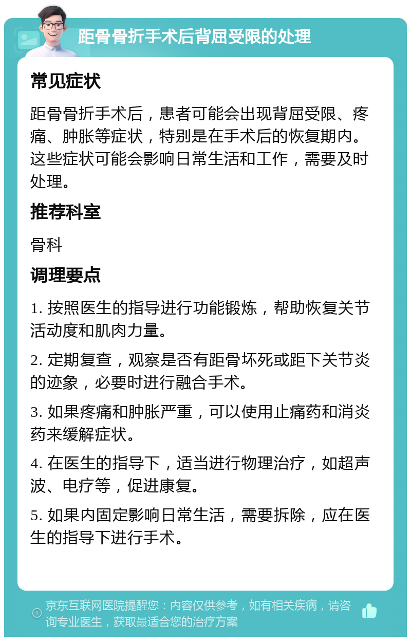 距骨骨折手术后背屈受限的处理 常见症状 距骨骨折手术后，患者可能会出现背屈受限、疼痛、肿胀等症状，特别是在手术后的恢复期内。这些症状可能会影响日常生活和工作，需要及时处理。 推荐科室 骨科 调理要点 1. 按照医生的指导进行功能锻炼，帮助恢复关节活动度和肌肉力量。 2. 定期复查，观察是否有距骨坏死或距下关节炎的迹象，必要时进行融合手术。 3. 如果疼痛和肿胀严重，可以使用止痛药和消炎药来缓解症状。 4. 在医生的指导下，适当进行物理治疗，如超声波、电疗等，促进康复。 5. 如果内固定影响日常生活，需要拆除，应在医生的指导下进行手术。