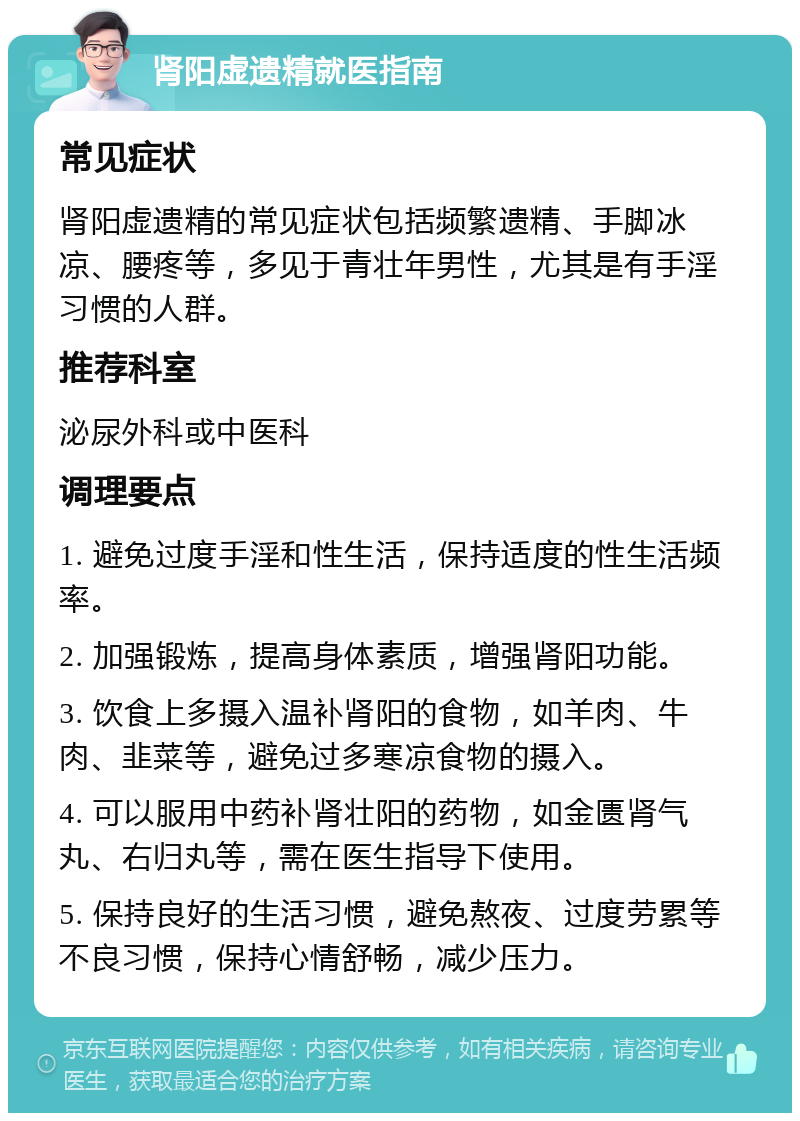 肾阳虚遗精就医指南 常见症状 肾阳虚遗精的常见症状包括频繁遗精、手脚冰凉、腰疼等，多见于青壮年男性，尤其是有手淫习惯的人群。 推荐科室 泌尿外科或中医科 调理要点 1. 避免过度手淫和性生活，保持适度的性生活频率。 2. 加强锻炼，提高身体素质，增强肾阳功能。 3. 饮食上多摄入温补肾阳的食物，如羊肉、牛肉、韭菜等，避免过多寒凉食物的摄入。 4. 可以服用中药补肾壮阳的药物，如金匮肾气丸、右归丸等，需在医生指导下使用。 5. 保持良好的生活习惯，避免熬夜、过度劳累等不良习惯，保持心情舒畅，减少压力。