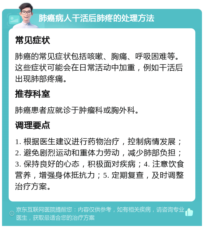 肺癌病人干活后肺疼的处理方法 常见症状 肺癌的常见症状包括咳嗽、胸痛、呼吸困难等。这些症状可能会在日常活动中加重，例如干活后出现肺部疼痛。 推荐科室 肺癌患者应就诊于肿瘤科或胸外科。 调理要点 1. 根据医生建议进行药物治疗，控制病情发展；2. 避免剧烈运动和重体力劳动，减少肺部负担；3. 保持良好的心态，积极面对疾病；4. 注意饮食营养，增强身体抵抗力；5. 定期复查，及时调整治疗方案。