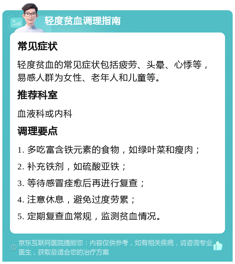 轻度贫血调理指南 常见症状 轻度贫血的常见症状包括疲劳、头晕、心悸等，易感人群为女性、老年人和儿童等。 推荐科室 血液科或内科 调理要点 1. 多吃富含铁元素的食物，如绿叶菜和瘦肉； 2. 补充铁剂，如硫酸亚铁； 3. 等待感冒痊愈后再进行复查； 4. 注意休息，避免过度劳累； 5. 定期复查血常规，监测贫血情况。