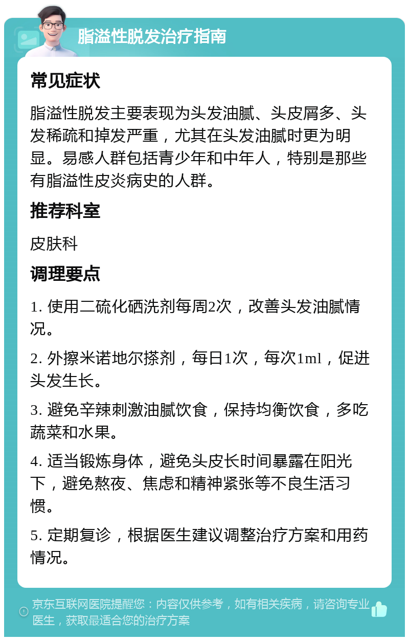 脂溢性脱发治疗指南 常见症状 脂溢性脱发主要表现为头发油腻、头皮屑多、头发稀疏和掉发严重，尤其在头发油腻时更为明显。易感人群包括青少年和中年人，特别是那些有脂溢性皮炎病史的人群。 推荐科室 皮肤科 调理要点 1. 使用二硫化硒洗剂每周2次，改善头发油腻情况。 2. 外擦米诺地尔搽剂，每日1次，每次1ml，促进头发生长。 3. 避免辛辣刺激油腻饮食，保持均衡饮食，多吃蔬菜和水果。 4. 适当锻炼身体，避免头皮长时间暴露在阳光下，避免熬夜、焦虑和精神紧张等不良生活习惯。 5. 定期复诊，根据医生建议调整治疗方案和用药情况。