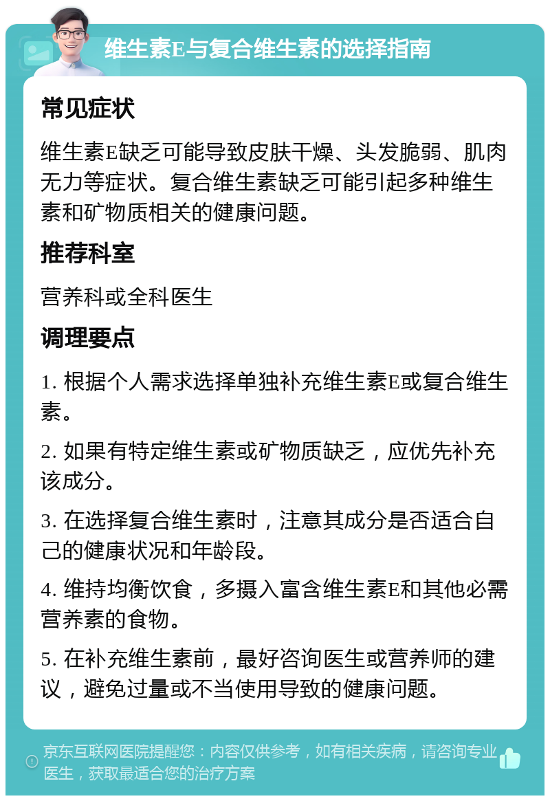 维生素E与复合维生素的选择指南 常见症状 维生素E缺乏可能导致皮肤干燥、头发脆弱、肌肉无力等症状。复合维生素缺乏可能引起多种维生素和矿物质相关的健康问题。 推荐科室 营养科或全科医生 调理要点 1. 根据个人需求选择单独补充维生素E或复合维生素。 2. 如果有特定维生素或矿物质缺乏，应优先补充该成分。 3. 在选择复合维生素时，注意其成分是否适合自己的健康状况和年龄段。 4. 维持均衡饮食，多摄入富含维生素E和其他必需营养素的食物。 5. 在补充维生素前，最好咨询医生或营养师的建议，避免过量或不当使用导致的健康问题。