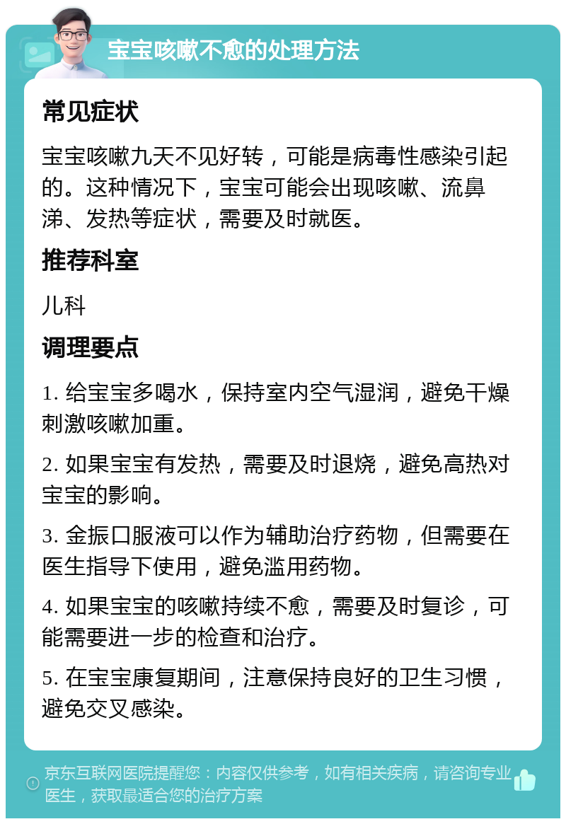 宝宝咳嗽不愈的处理方法 常见症状 宝宝咳嗽九天不见好转，可能是病毒性感染引起的。这种情况下，宝宝可能会出现咳嗽、流鼻涕、发热等症状，需要及时就医。 推荐科室 儿科 调理要点 1. 给宝宝多喝水，保持室内空气湿润，避免干燥刺激咳嗽加重。 2. 如果宝宝有发热，需要及时退烧，避免高热对宝宝的影响。 3. 金振口服液可以作为辅助治疗药物，但需要在医生指导下使用，避免滥用药物。 4. 如果宝宝的咳嗽持续不愈，需要及时复诊，可能需要进一步的检查和治疗。 5. 在宝宝康复期间，注意保持良好的卫生习惯，避免交叉感染。