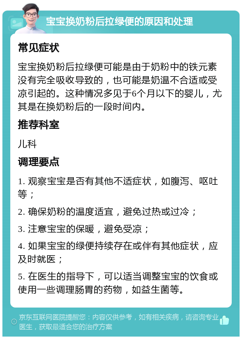 宝宝换奶粉后拉绿便的原因和处理 常见症状 宝宝换奶粉后拉绿便可能是由于奶粉中的铁元素没有完全吸收导致的，也可能是奶温不合适或受凉引起的。这种情况多见于6个月以下的婴儿，尤其是在换奶粉后的一段时间内。 推荐科室 儿科 调理要点 1. 观察宝宝是否有其他不适症状，如腹泻、呕吐等； 2. 确保奶粉的温度适宜，避免过热或过冷； 3. 注意宝宝的保暖，避免受凉； 4. 如果宝宝的绿便持续存在或伴有其他症状，应及时就医； 5. 在医生的指导下，可以适当调整宝宝的饮食或使用一些调理肠胃的药物，如益生菌等。