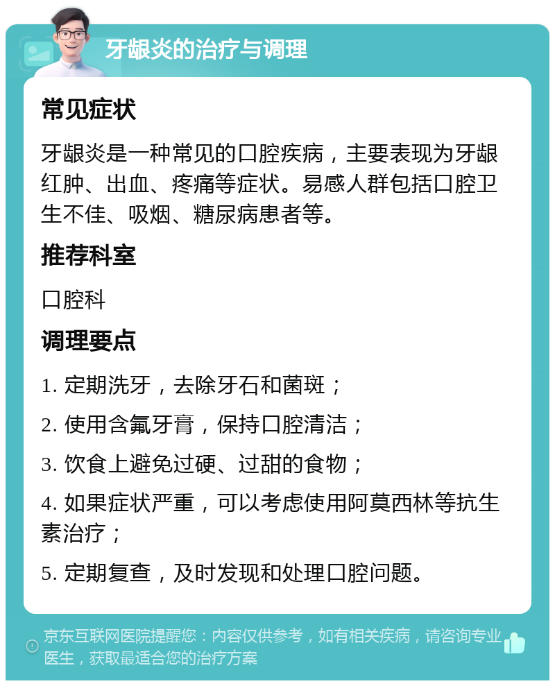 牙龈炎的治疗与调理 常见症状 牙龈炎是一种常见的口腔疾病，主要表现为牙龈红肿、出血、疼痛等症状。易感人群包括口腔卫生不佳、吸烟、糖尿病患者等。 推荐科室 口腔科 调理要点 1. 定期洗牙，去除牙石和菌斑； 2. 使用含氟牙膏，保持口腔清洁； 3. 饮食上避免过硬、过甜的食物； 4. 如果症状严重，可以考虑使用阿莫西林等抗生素治疗； 5. 定期复查，及时发现和处理口腔问题。